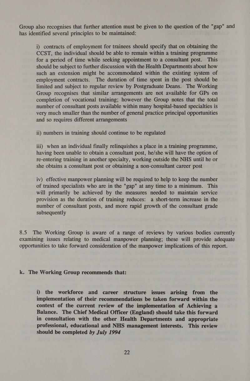 Group also recognises that further attention must be given to the question of the gap and has identified several principles to be maintained: i) contracts of employment for trainees should specify that on obtaining the CCST, the individual should be able to remain within a training programme for a period of time while seeking appointment to a consultant post. This should be subject to further discussion with the Health Departments about how such an extension might be accommodated within the existing system of employment contracts. The duration of time spent in the post should be limited and subject to regular review by Postgraduate Deans. The Working Group recognises that similar arrangements are not available for GPs on completion of vocational training; however the Group notes that the total number of consultant posts available within many hospital-based specialties is very much smaller than the number of general practice principal opportunities and so requires different arrangements ii) numbers in training should continue to be regulated iii) when an individual finally relinquishes a place in a training programme, having been unable to obtain a consultant post, he/she will have the option of re-entering training in another specialty, working outside the NHS until he or she obtains a consultant post or obtaining a non-consultant career post iv) effective manpower planning will be required to help to keep the number of trained specialists who are in the gap at any time to a minimum. This will primarily be achieved by the measures needed to maintain service provision as the duration of training reduces: a short-term increase in the number of consultant posts, and more rapid growth of the consultant grade subsequently 8.5 The Working Group is aware of a range of reviews by various bodies currently examining issues relating to medical manpower planning; these will provide adequate opportunities to take forward consideration of the manpower implications of this report. k. The Working Group recommends that: i) the workforce and career structure issues arising from the implementation of their recommendations be taken forward within the context of the current review of the implementation of Achieving a Balance. The Chief Medical Officer (England) should take this forward in consultation with the other Health Departments and appropriate professional, educational and NHS management interests. This review should be completed by July 1994