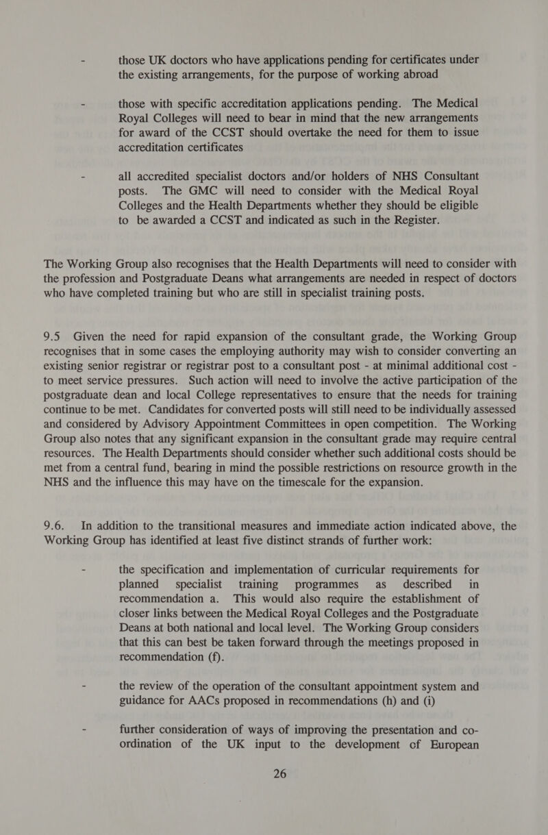 - those UK doctors who have applications pending for certificates under the existing arrangements, for the purpose of working abroad - those with specific accreditation applications pending. The Medical Royal Colleges will need to bear in mind that the new arrangements for award of the CCST should overtake the need for them to issue accreditation certificates - all accredited specialist doctors and/or holders of NHS Consultant posts. The GMC will need to consider with the Medical Royal Colleges and the Health Departments whether they should be eligible to be awarded a CCST and indicated as such in the Register. The Working Group also recognises that the Health Departments will need to consider with the profession and Postgraduate Deans what arrangements are needed in respect of doctors who have completed training but who are still in specialist training posts. 9.5. Given the need for rapid expansion of the consultant grade, the Working Group recognises that in some cases the employing authority may wish to consider converting an existing senior registrar or registrar post to a consultant post - at minimal additional cost - to meet service pressures. Such action will need to involve the active participation of the postgraduate dean and local College representatives to ensure that the needs for training continue to be met. Candidates for converted posts will still need to be individually assessed and considered by Advisory Appointment Committees in open competition. The Working Group also notes that any significant expansion in the consultant grade may require central resources. The Health Departments should consider whether such additional costs should be met from a central fund, bearing in mind the possible restrictions on resource growth in the NHS and the influence this may have on the timescale for the expansion. 9.6. In addition to the transitional measures and immediate action indicated above, the Working Group has identified at least five distinct strands of further work: - the specification and implementation of curricular requirements for planned specialist training programmes as_ described _ in recommendation a. This would also require the establishment of closer links between the Medical Royal Colleges and the Postgraduate Deans at both national and local level. The Working Group considers that this can best be taken forward through the meetings proposed in recommendation (f). - the review of the operation of the consultant appointment system and guidance for AACs proposed in recommendations (h) and (i) - further consideration of ways of improving the presentation and co- ordination of the UK input to the development cf European