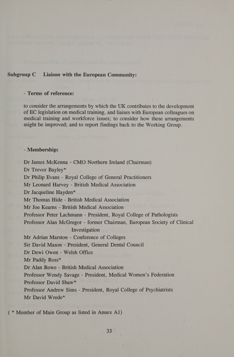 Subgroup C Liaison with the European Community: - Terms of reference: to consider the arrangements by which the UK contributes to the development of EC legislation on medical training, and liaises with European colleagues on medical training and workforce issues; to consider how these arrangements might be improved; and to report findings back to the Working Group. - Membership: Dr James McKenna - CMO Northern Ireland (Chairman) Dr Trevor Bayley* Dr Philip Evans - Royal College of General Practitioners Mr Leonard Harvey - British Medical Association Dr Jacqueline Hayden* Mr Thomas Hide - British Medical Association Mr Joe Kearns - British Medical Association Professor Peter Lachmann - President, Royal College of Pathologists Professor Alan McGregor - former Chairman, European Society of Clinical Investigation Mr Adrian Marston - Conference of Colleges Sir David Mason - President, General Dental Council Dr Dewi Owen - Welsh Office Mr Paddy Ross* Dr Alan Rowe - British Medical Association Professor Wendy Savage - President, Medical Women’s Federation Professor David Shaw* Professor Andrew Sims - President, Royal College of Psychiatrists Mr David Wrede* ( * Member of Main Group as listed in Annex A1) oh