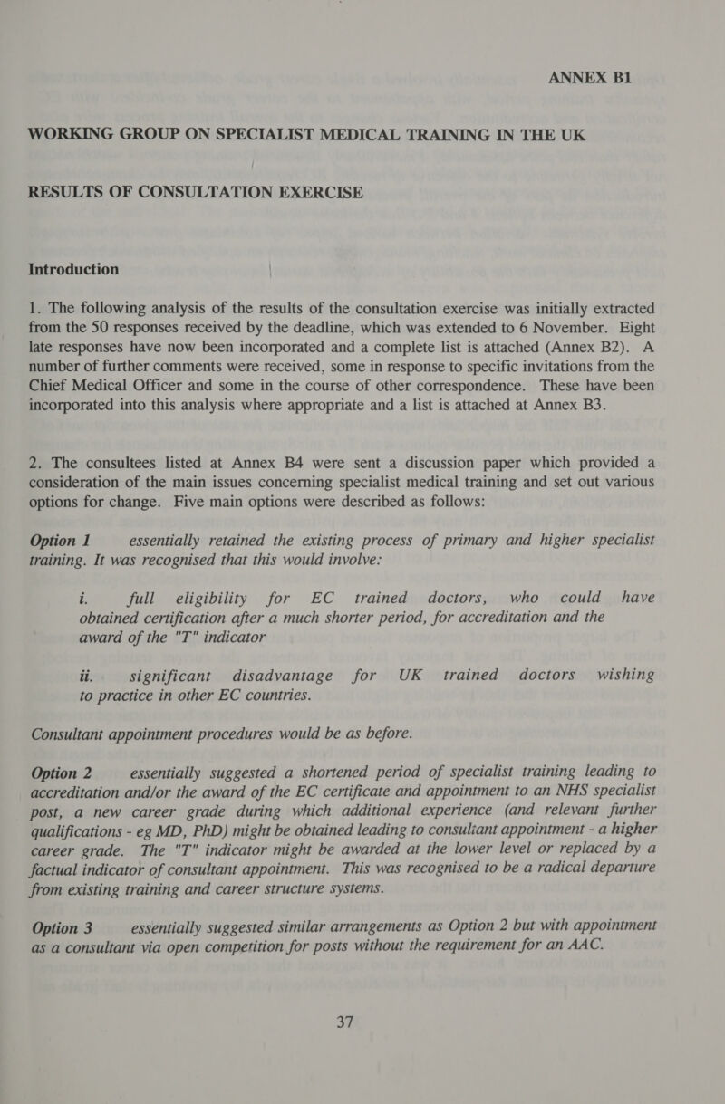 WORKING GROUP ON SPECIALIST MEDICAL TRAINING IN THE UK RESULTS OF CONSULTATION EXERCISE Introduction 1. The following analysis of the results of the consultation exercise was initially extracted from the 50 responses received by the deadline, which was extended to 6 November. Eight late responses have now been incorporated and a complete list is attached (Annex B2). A number of further comments were received, some in response to specific invitations from the Chief Medical Officer and some in the course of other correspondence. These have been incorporated into this analysis where appropriate and a list is attached at Annex B3. 2. The consultees listed at Annex B4 were sent a discussion paper which provided a consideration of the main issues concerning specialist medical training and set out various options for change. Five main options were described as follows: Option 1 essentially retained the existing process of primary and higher specialist training. It was recognised that this would involve: rf full eligibility for EC trained doctors, who could have obtained certification after a much shorter period, for accreditation and the award of the T indicator il. significant disadvantage for UK trained doctors wishing to practice in other EC countries. Consultant appointment procedures would be as before. Option 2 essentially suggested a shortened period of specialist training leading to accreditation and/or the award of the EC certificate and appointment to an NHS specialist post, a new career grade during which additional experience (and relevant further qualifications - eg MD, PhD) might be obtained leading to consultant appointment - a higher career grade. The T indicator might be awarded at the lower level or replaced by a factual indicator of consultant appointment. This was recognised to be a radical departure from existing training and career structure systems. Option 3 essentially suggested similar arrangements as Option 2 but with appointment as a consultant via open competition for posts without the requirement for an AAC. at