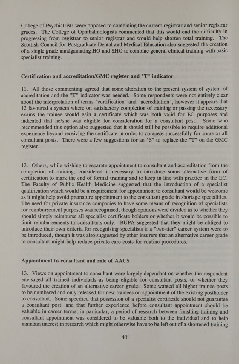 College of Psychiatrists were opposed to combining the current registrar and senior registrar grades. The College of Ophthalmologists commented that this would end the difficulty in progressing from registrar to senior registrar and would help shorten total training. The Scottish Council for Postgraduate Dental and Medical Education also suggested the creation of a single grade amalgamating HO and SHO to combine general clinical training with basic specialist training. Certification and accreditation/GMC register and T indicator 11. All those commenting agreed that some alteration to the present system of system of accreditation and the T indicator was needed. Some respondents were not entirely clear about the interpretation of terms certification and accreditation, however it appears that 12 favoured a system where on satisfactory completion of training or passing the necessary exams the trainee would gain a certificate which was both valid for EC purposes and indicated that he/she was eligible for consideration for a consultant post. Some who recommended this option also suggested that it should still be possible to require additional experience beyond receiving the certificate in order to compete successfully for some or all consultant posts. There were a few suggestions for an S to replace the T on the GMC register. 12. Others, while wishing to separate appointment to consultant and accreditation from the completion of training, considered it necessary to introduce some alternative form of certification to mark the end of formal training and to keep in line with practice in the EC. The Faculty of Public Health Medicine suggested that the introduction of a specialist qualification which would be a requirement for appointment to consultant would be welcome as it might help avoid premature appointment to the consultant grade in shortage specialities. The need for private insurance companies to have some means of recognition of specialists for reimbursement purposes was recognised, though opinions were divided as to whether they should simply reimburse all specialist certificate holders or whether it would be possible to limit reimbursements to consultants only. BUPA suggested that they might be obliged to introduce their own criteria for recognising specialists if a two-tier career system were to be introduced, though it was also suggested by other insurers that an alternative career grade to consultant might help reduce private care costs for routine procedures. Appointment to consultant and role of AACS 13. Views on appointment to consultant were largely dependant on whether the respondent envisaged all trained individuals as being eligible for consultant posts, or whether they favoured the creation of an alternative career grade. Some wanted all higher trainee posts to be numbered and only released for new trainees on appointment of the existing postholder to consultant. Some specified that possession of a specialist certificate should not guarantee a consultant post, and that further experience before consultant appointment should be valuable in career terms; in particular, a period of research between finishing training and consultant appointment was considered to be valuable both to the individual and to help maintain interest in research which might otherwise have to be left out of a shortened training