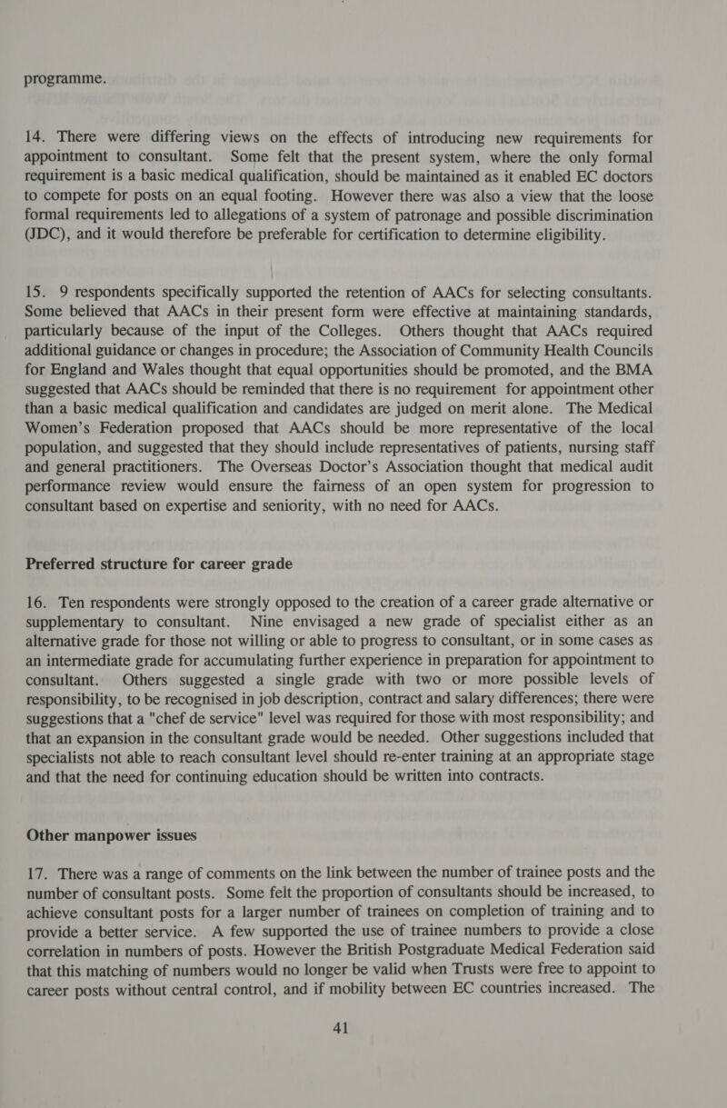 programme. 14. There were differing views on the effects of introducing new requirements for appointment to consultant. Some felt that the present system, where the only formal requirement is a basic medical qualification, should be maintained as it enabled EC doctors to compete for posts on an equal footing. However there was also a view that the loose formal requirements led to allegations of a system of patronage and possible discrimination (JDC), and it would therefore be preferable for certification to determine eligibility. 15. 9 respondents specifically supported the retention of AACs for selecting consultants. Some believed that AACs in their present form were effective at maintaining standards, particularly because of the input of the Colleges. Others thought that AACs required additional guidance or changes in procedure; the Association of Community Health Councils for England and Wales thought that equal opportunities should be promoted, and the BMA suggested that AACs should be reminded that there is no requirement for appointment other than a basic medical qualification and candidates are judged on merit alone. The Medical Women’s Federation proposed that AACs should be more representative of the local population, and suggested that they should include representatives of patients, nursing staff and general practitioners. The Overseas Doctor’s Association thought that medical audit performance review would ensure the fairness of an open system for progression to consultant based on expertise and seniority, with no need for AACs. Preferred structure for career grade 16. Ten respondents were strongly opposed to the creation of a career grade alternative or supplementary to consultant. Nine envisaged a new grade of specialist either as an alternative grade for those not willing or able to progress to consultant, or in some cases as an intermediate grade for accumulating further experience in preparation for appointment to consultant. Others suggested a single grade with two or more possible levels of responsibility, to be recognised in job description, contract and salary differences; there were suggestions that a chef de service level was required for those with most responsibility; and that an expansion in the consultant grade would be needed. Other suggestions included that specialists not able to reach consultant level should re-enter training at an appropriate stage and that the need for continuing education should be written into contracts. Other manpower issues 17. There was a range of comments on the link between the number of trainee posts and the number of consultant posts. Some feit the proportion of consultants should be increased, to achieve consultant posts for a larger number of trainees on completion of training and to provide a better service. A few supported the use of trainee numbers to provide a close correlation in numbers of posts. However the British Postgraduate Medical Federation said that this matching of numbers would no longer be valid when Trusts were free to appoint to career posts without central control, and if mobility between EC countries increased. The