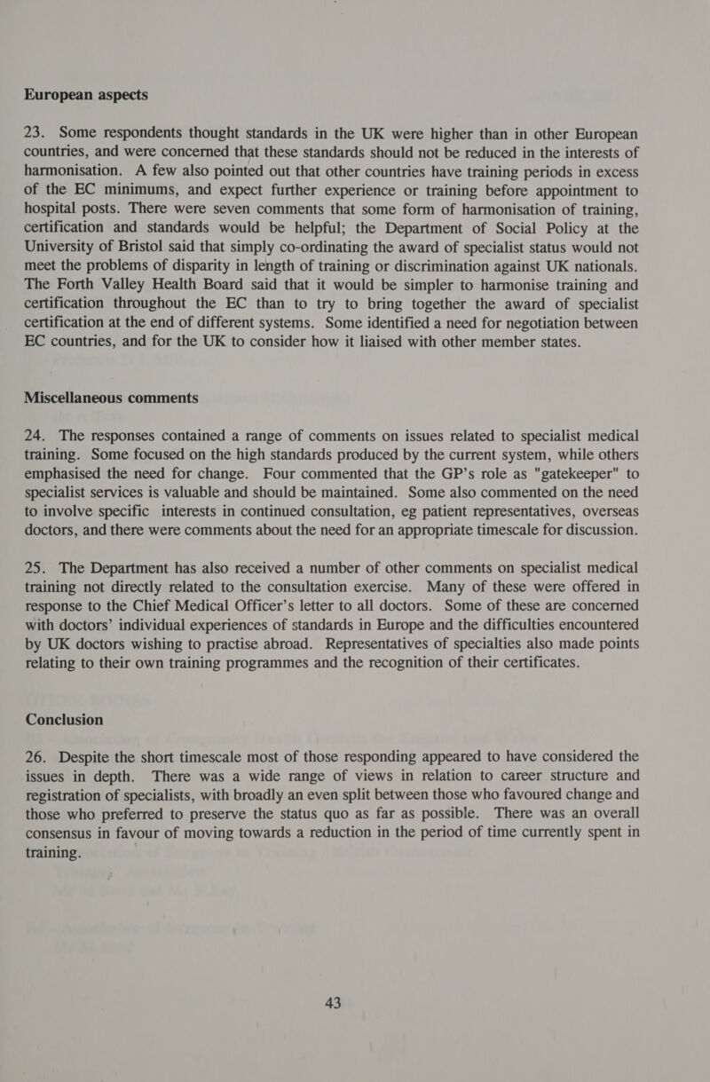 European aspects 23. Some respondents thought standards in the UK were higher than in other European countries, and were concerned that these standards should not be reduced in the interests of harmonisation. A few also pointed out that other countries have training periods in excess of the EC minimums, and expect further experience or training before appointment to hospital posts. There were seven comments that some form of harmonisation of training, certification and standards would be helpful; the Department of Social Policy at the University of Bristol said that simply co-ordinating the award of specialist status would not meet the problems of disparity in length of training or discrimination against UK nationals. The Forth Valley Health Board said that it would be simpler to harmonise training and certification throughout the EC than to try to bring together the award of specialist certification at the end of different systems. Some identified a need for negotiation between EC countries, and for the UK to consider how it liaised with other member states. Miscellaneous comments 24. The responses contained a range of comments on issues related to specialist medical training. Some focused on the high standards produced by the current system, while others emphasised the need for change. Four commented that the GP’s role as gatekeeper to specialist services is valuable and should be maintained. Some also commented on the need to involve specific interests in continued consultation, eg patient representatives, overseas doctors, and there were comments about the need for an appropriate timescale for discussion. 25. The Department has also received a number of other comments on specialist medical training not directly related to the consultation exercise. Many of these were offered in response to the Chief Medical Officer’s letter to all doctors. Some of these are concerned with doctors’ individual experiences of standards in Europe and the difficulties encountered by UK doctors wishing to practise abroad. Representatives of specialties also made points relating to their own training programmes and the recognition of their certificates. Conclusion 26. Despite the short timescale most of those responding appeared to have considered the issues in depth. There was a wide range of views in relation to career structure and registration of specialists, with broadly an even split between those who favoured change and those who preferred to preserve the status quo as far as possible. There was an overall consensus in favour of moving towards a reduction in the period of time currently spent in training.