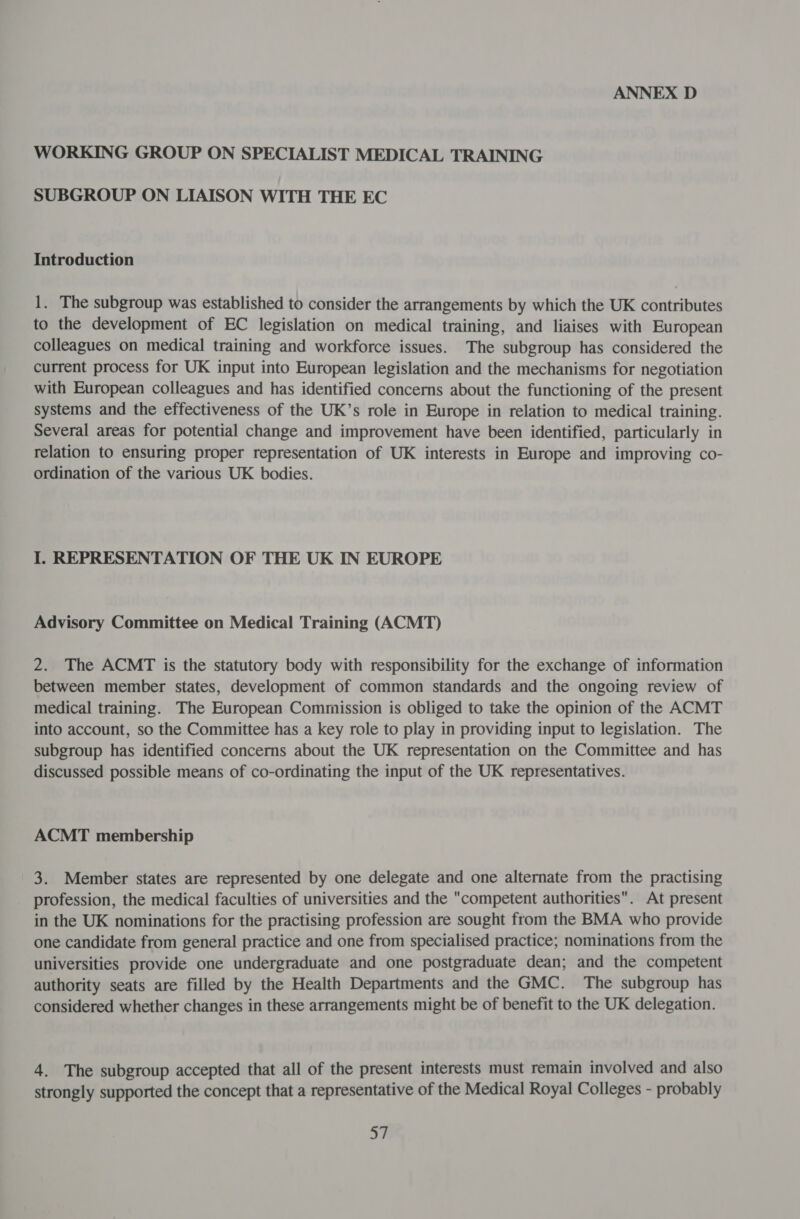 WORKING GROUP ON SPECIALIST MEDICAL TRAINING SUBGROUP ON LIAISON WITH THE EC Introduction 1. The subgroup was established to consider the arrangements by which the UK contributes to the development of EC legislation on medical training, and liaises with European colleagues on medical training and workforce issues. The subgroup has considered the current process for UK input into European legislation and the mechanisms for negotiation with European colleagues and has identified concerns about the functioning of the present systems and the effectiveness of the UK’s role in Europe in relation to medical training. Several areas for potential change and improvement have been identified, particularly in relation to ensuring proper representation of UK interests in Europe and improving co- ordination of the various UK bodies. I. REPRESENTATION OF THE UK IN EUROPE Advisory Committee on Medical Training (ACMT) 2. The ACMT is the statutory body with responsibility for the exchange of information between member states, development of common standards and the ongoing review of medical training. The European Commission is obliged to take the opinion of the ACMT into account, so the Committee has a key role to play in providing input to legislation. The subgroup has identified concerns about the UK representation on the Committee and has discussed possible means of co-ordinating the input of the UK representatives. ACMT membership 3. Member states are represented by one delegate and one alternate from the practising profession, the medical faculties of universities and the competent authorities. At present in the UK nominations for the practising profession are sought from the BMA who provide one candidate from general practice and one from specialised practice; nominations from the universities provide one undergraduate and one postgraduate dean; and the competent authority seats are filled by the Health Departments and the GMC. The subgroup has considered whether changes in these arrangements might be of benefit to the UK delegation. 4. The subgroup accepted that all of the present interests must remain involved and also strongly supported the concept that a representative of the Medical Royal Colleges - probably a7