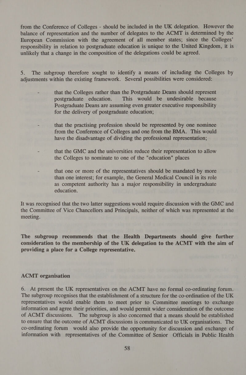 from the Conference of Colleges - should be included in the UK delegation. However the balance of representation and the number of delegates to the ACMT is determined by the European Commission with the agreement of all member states; since the Colleges’ responsibility in relation to postgraduate education is unique to the United Kingdom, it is unlikely that a change in the composition of the delegations could be agreed. 5. The subgroup therefore sought to identify a means of including the Colleges by adjustments within the existing framework. Several possibilities were considered: - that the Colleges rather than the Postgraduate Deans should represent postgraduate education. This would be undesirable because Postgraduate Deans are assuming even greater executive responsibility for the delivery of postgraduate education; - that the practising profession should be represented by one nominee from the Conference of Colleges and one from the BMA. This would have the disadvantage of dividing the professional representation; - that the GMC and the universities reduce their representation to allow the Colleges to nominate to one of the education places - that one or more of the representatives should be mandated by more than one interest; for example, the General Medical Council in its role as competent authority has a major responsibility in undergraduate education. It was recognised that the two latter suggestions would require discussion with the GMC and the Committee of Vice Chancellors and Principals, neither of which was represented at the meeting. The subgroup recommends that the Health Departments should give further consideration to the membership of the UK delegation to the ACMT with the aim of providing a place for a College representative. ACMT organisation 6. At present the UK representatives on the ACMT have no formal co-ordinating forum. The subgroup recognises that the establishment of a structure for the co-ordination of the UK representatives would enable them to meet prior to Committee meetings to exchange information and agree their priorities, and would permit wider consideration of the outcome of ACMT discussions. The subgroup is also concerned that a means should be established to ensure that the outcome of ACMT discussions is communicated to UK organisations. The co-ordinating forum would also provide the opportunity for discussion and exchange of information with representatives of the Committee of Senior Officials in Public Health