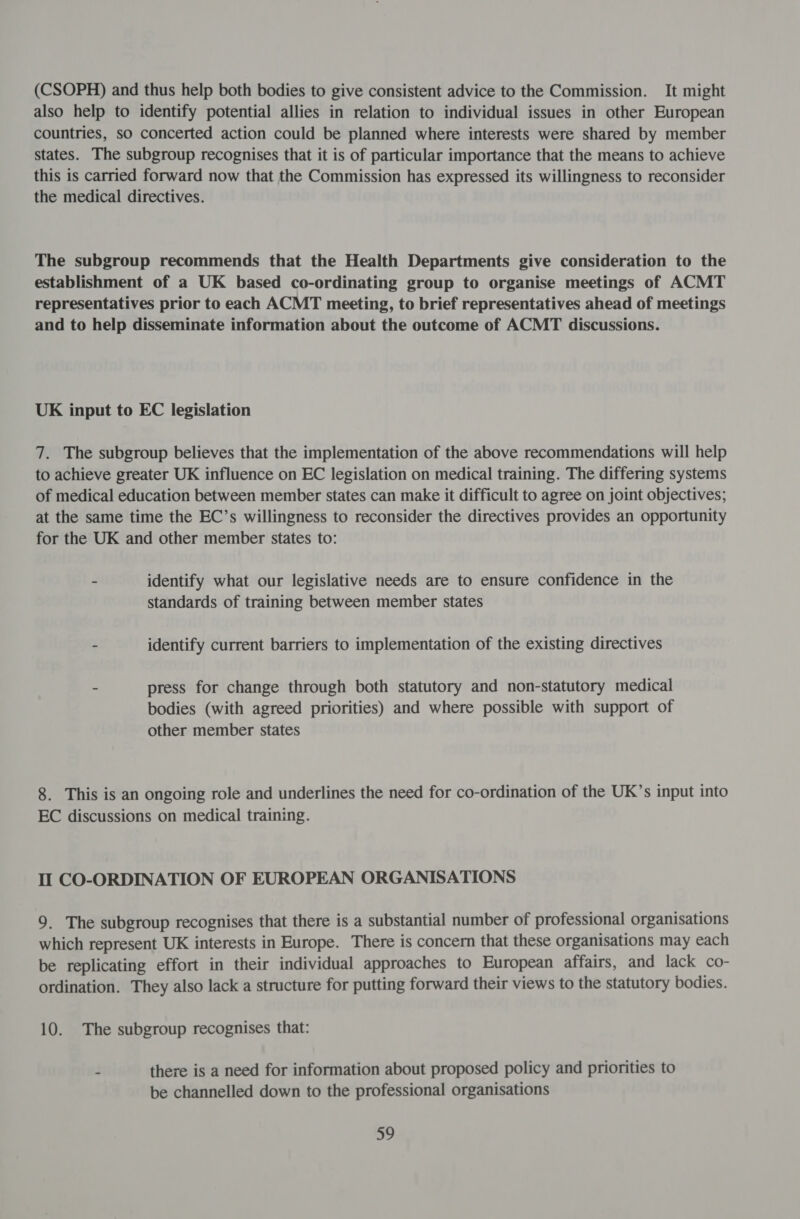 (CSOPH) and thus help both bodies to give consistent advice to the Commission. It might also help to identify potential allies in relation to individual issues in other European countries, so concerted action could be planned where interests were shared by member states. The subgroup recognises that it is of particular importance that the means to achieve this is carried forward now that the Commission has expressed its willingness to reconsider the medical directives. The subgroup recommends that the Health Departments give consideration to the establishment of a UK based co-ordinating group to organise meetings of ACMT representatives prior to each ACMT meeting, to brief representatives ahead of meetings and to help disseminate information about the outcome of ACMT discussions. UK input to EC legislation 7. The subgroup believes that the implementation of the above recommendations will help to achieve greater UK influence on EC legislation on medical training. The differing systems of medical education between member states can make it difficult to agree on joint objectives; at the same time the EC’s willingness to reconsider the directives provides an opportunity for the UK and other member states to: - identify what our legislative needs are to ensure confidence in the standards of training between member states - identify current barriers to implementation of the existing directives - press for change through both statutory and non-statutory medical bodies (with agreed priorities) and where possible with support of other member states 8. This is an ongoing role and underlines the need for co-ordination of the UK’s input into EC discussions on medical training. Il CO-ORDINATION OF EUROPEAN ORGANISATIONS 9. The subgroup recognises that there is a substantial number of professional organisations which represent UK interests in Europe. There is concern that these organisations may each be replicating effort in their individual approaches to European affairs, and lack co- ordination. They also lack a structure for putting forward their views to the statutory bodies. 10. The subgroup recognises that: - there is a need for information about proposed policy and priorities to be channelled down to the professional organisations