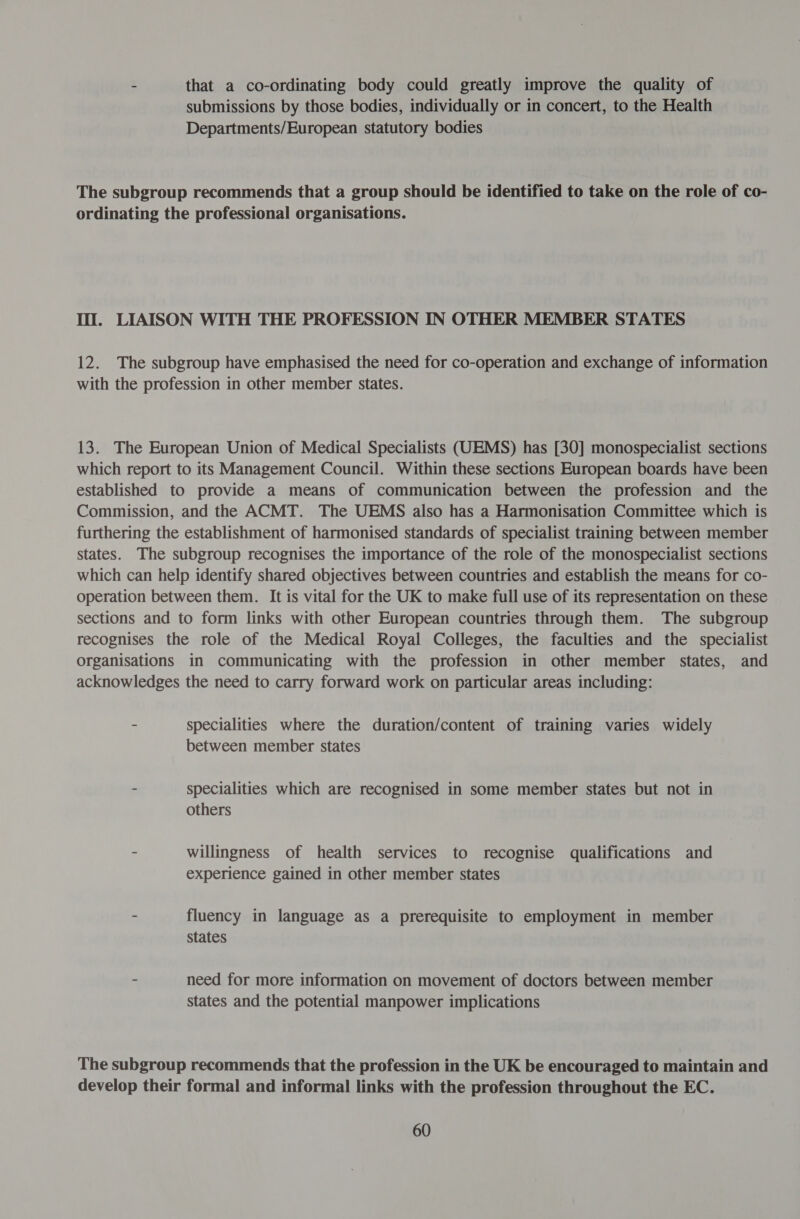 - that a co-ordinating body could greatly improve the quality of submissions by those bodies, individually or in concert, to the Health Departments/European statutory bodies The subgroup recommends that a group should be identified to take on the role of co- ordinating the professional organisations. I. LIAISON WITH THE PROFESSION IN OTHER MEMBER STATES 12. The subgroup have emphasised the need for co-operation and exchange of information with the profession in other member states. 13. The European Union of Medical Specialists (UEMS) has [30] monospecialist sections which report to its Management Council. Within these sections European boards have been established to provide a means of communication between the profession and the Commission, and the ACMT. The UEMS also has a Harmonisation Committee which is furthering the establishment of harmonised standards of specialist training between member states. The subgroup recognises the importance of the role of the monospecialist sections which can help identify shared objectives between countries and establish the means for co- operation between them. It is vital for the UK to make full use of its representation on these sections and to form links with other European countries through them. The subgroup recognises the role of the Medical Royal Colleges, the faculties and the specialist organisations in communicating with the profession in other member states, and acknowledges the need to carry forward work on particular areas including: - specialities where the duration/content of training varies widely between member states - specialities which are recognised in some member states but not in others - willingness of health services to recognise qualifications and experience gained in other member states fluency in language as a prerequisite to employment in member states - need for more information on movement of doctors between member states and the potential manpower implications The subgroup recommends that the profession in the UK be encouraged to maintain and develop their formal and informal links with the profession throughout the EC.