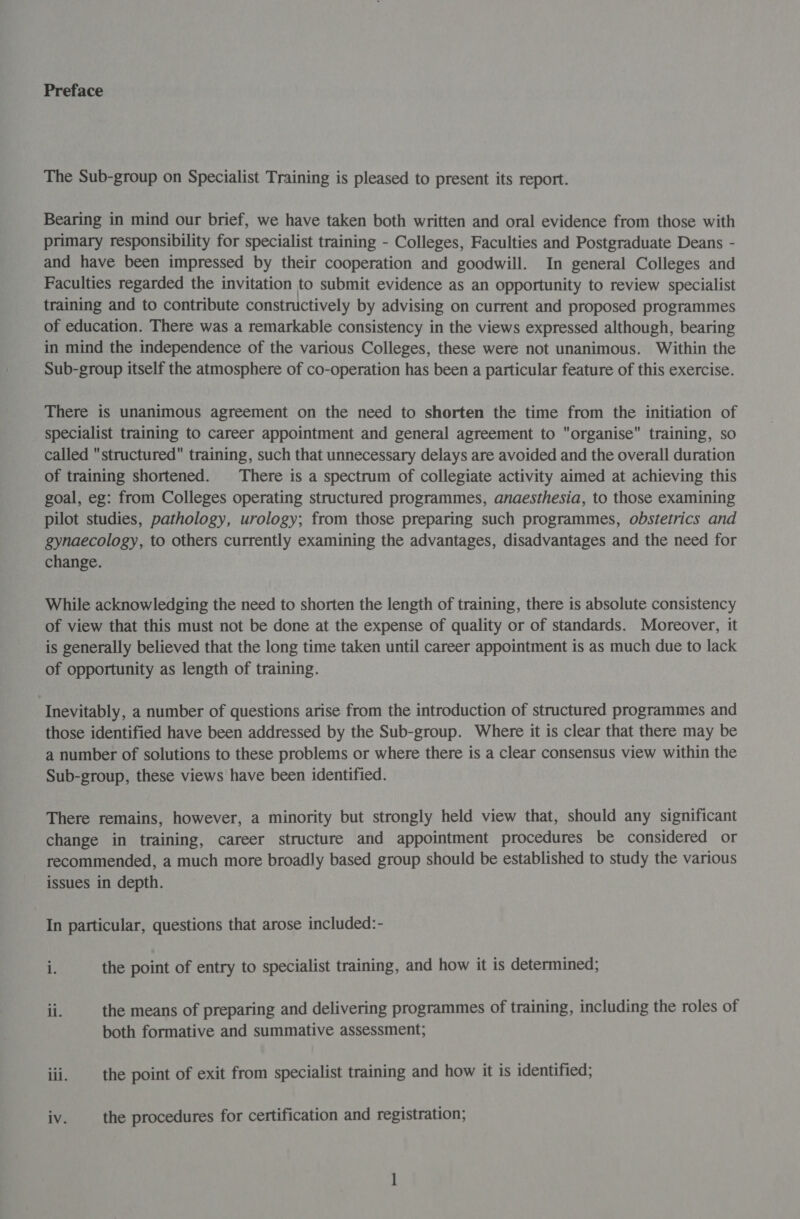 Preface The Sub-group on Specialist Training is pleased to present its report. Bearing in mind our brief, we have taken both written and oral evidence from those with primary responsibility for specialist training - Colleges, Faculties and Postgraduate Deans - and have been impressed by their cooperation and goodwill. In general Colleges and Faculties regarded the invitation to submit evidence as an opportunity to review specialist training and to contribute constructively by advising on current and proposed programmes of education. There was a remarkable consistency in the views expressed although, bearing in mind the independence of the various Colleges, these were not unanimous. Within the Sub-group itself the atmosphere of co-operation has been a particular feature of this exercise. There is unanimous agreement on the need to shorten the time from the initiation of specialist training to career appointment and general agreement to organise training, so called structured training, such that unnecessary delays are avoided and the overall duration of training shortened. There is a spectrum of collegiate activity aimed at achieving this goal, eg: from Colleges operating structured programmes, anaesthesia, to those examining pilot studies, pathology, urology; from those preparing such programmes, obstetrics and gynaecology, to others currently examining the advantages, disadvantages and the need for change. While acknowledging the need to shorten the length of training, there is absolute consistency of view that this must not be done at the expense of quality or of standards. Moreover, it is generally believed that the long time taken until career appointment is as much due to lack of opportunity as length of training. Inevitably, a number of questions arise from the introduction of structured programmes and those identified have been addressed by the Sub-group. Where it is clear that there may be a number of solutions to these problems or where there is a clear consensus view within the Sub-group, these views have been identified. There remains, however, a minority but strongly held view that, should any significant change in training, career structure and appointment procedures be considered or recommended, a much more broadly based group should be established to study the various issues in depth. In particular, questions that arose included:- is the point of entry to specialist training, and how it is determined; il. the means of preparing and delivering programmes of training, including the roles of both formative and summative assessment; iii. the point of exit from specialist training and how it is identified;