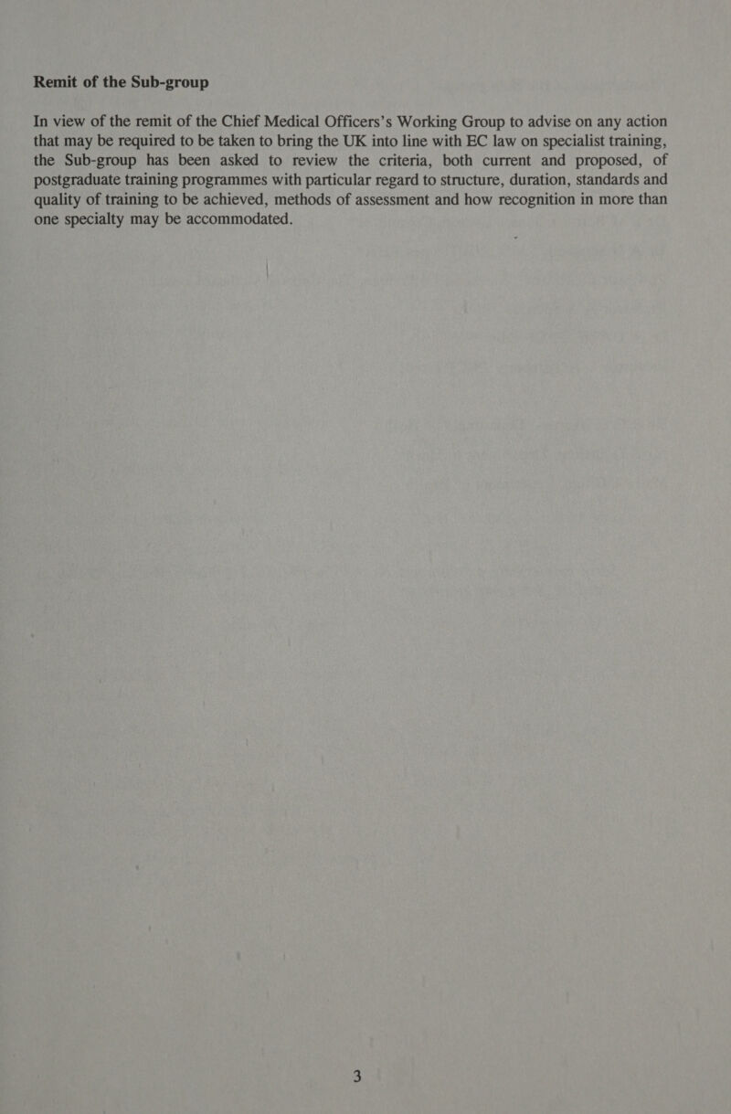 In view of the remit of the Chief Medical Officers’s Working Group to advise on any action that may be required to be taken to bring the UK into line with EC law on specialist training, the Sub-group has been asked to review the criteria, both current and proposed, of postgraduate training programmes with particular regard to structure, duration, standards and quality of training to be achieved, methods of assessment and how recognition in more than one specialty may be accommodated.