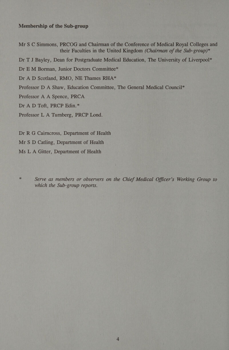 Mr S C Simmons, PRCOG and Chairman of the Conference of Medical Royal Colleges and their Faculties in the United Kingdom (Chairman of the Sub-group)* Dr T J Bayley, Dean for Postgraduate Medical Education, The University of Liverpool* Dr EM Borman, Junior Doctors Committee* Dr A D Scotland, RMO, NE Thames RHA* Professor D A Shaw, Education Committee, The General Medical Council* Professor A A Spence, PRCA Dr A D Toft, PRCP Edin. * Professor L A Turnberg, PRCP Lond. Dr R G Cairncross, Department of Health Mr S D Catling, Department of Health Ms L A Gitter, Department of Health ” Serve as members or observers on the Chief Medical Officer’s Working Group to which the Sub-group reports.