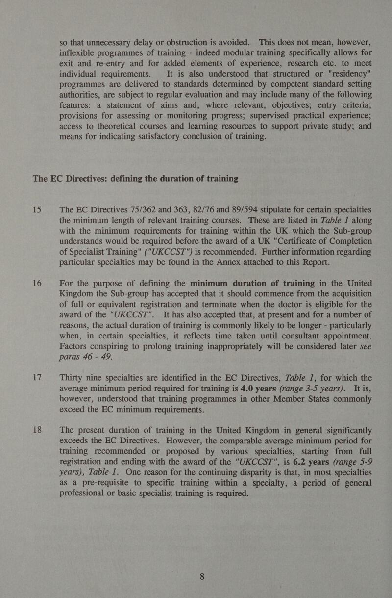 so that unnecessary delay or obstruction is avoided. This does not mean, however, inflexible programmes of training - indeed modular training specifically allows for exit and re-entry and for added elements of experience, research etc. to meet individual requirements. It is also understood that structured or residency programmes are delivered to standards determined by competent standard setting authorities, are subject to regular evaluation and may include many of the following features: a statement of aims and, where relevant, objectives; entry criteria; provisions for assessing or monitoring progress; supervised practical experience; access to theoretical courses and learning resources to support private study; and means for indicating satisfactory conclusion of training. 15 16 Be 18 The EC Directives 75/362 and 363, 82/76 and 89/594 stipulate for certain specialties the minimum length of relevant training courses. These are listed in Table J along with the minimum requirements for training within the UK which the Sub-group understands would be required before the award of a UK Certificate of Completion of Specialist Training (UKCCST) is recommended. Further information regarding particular specialties may be found in the Annex attached to this Report. For the purpose of defining the minimum duration of training in the United Kingdom the Sub-group has accepted that it should commence from the acquisition of full or equivalent registration and terminate when the doctor is eligible for the award of the UKCCST. It has also accepted that, at present and for a number of reasons, the actual duration of training is commonly likely to be longer - particularly when, in certain specialties, it reflects time taken until consultant appointment. Factors conspiring to prolong training inappropriately will be considered later see paras 46 - 49. Thirty nine specialties are identified in the EC Directives, Table 1, for which the average minimum period required for training is 4.0 years (range 3-5 years). It is, however, understood that training programmes in other Member States commonly exceed the EC minimum requirements. The present duration of training in the United Kingdom in general significantly exceeds the EC Directives. However, the comparable average minimum period for training recommended or proposed by various specialties, starting from full registration and ending with the award of the UKCCST, is 6.2 years (range 5-9 years), Table 1. One reason for the continuing disparity is that, in most specialties as a pre-requisite to specific training within a specialty, a period of general professional or basic specialist training is required.