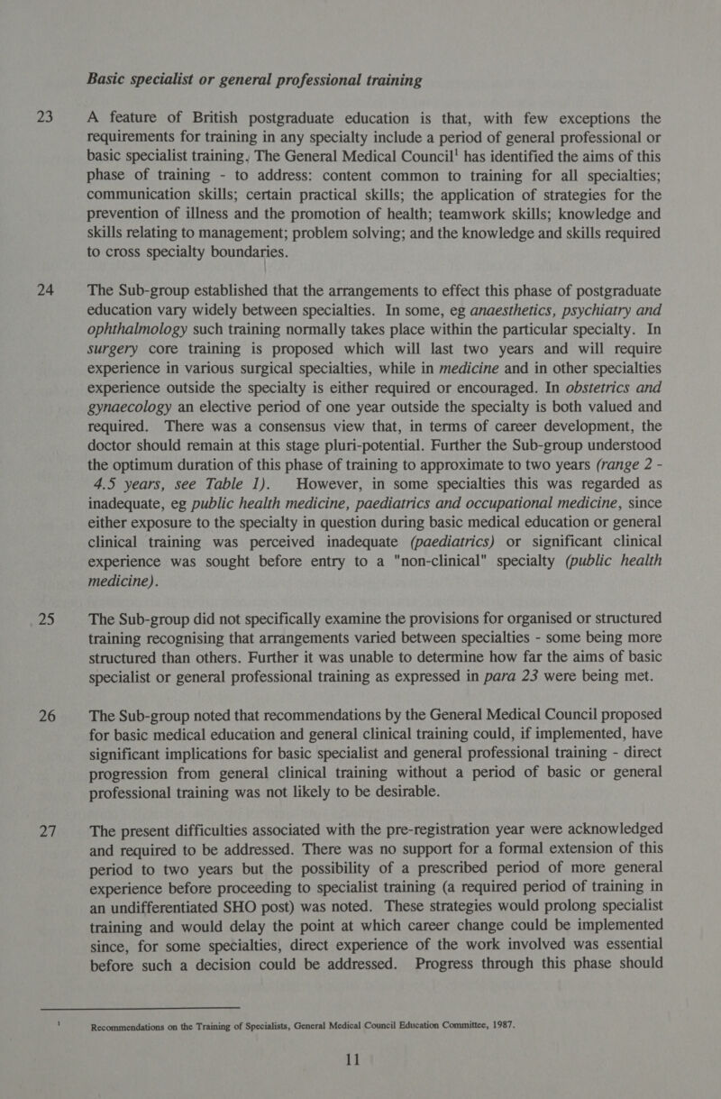 23 24 25 26 at Basic specialist or general professional training A feature of British postgraduate education is that, with few exceptions the requirements for training in any specialty include a period of general professional or basic specialist training, The General Medical Council’ has identified the aims of this phase of training - to address: content common to training for all specialties; communication skills; certain practical skills; the application of strategies for the prevention of illness and the promotion of health; teamwork skills; knowledge and skills relating to management; problem solving; and the knowledge and skills required to cross specialty boundaries. The Sub-group established that the arrangements to effect this phase of postgraduate education vary widely between specialties. In some, eg anaesthetics, psychiatry and ophthalmology such training normally takes place within the particular specialty. In surgery core training is proposed which will last two years and will require experience in various surgical specialties, while in medicine and in other specialties experience outside the specialty is either required or encouraged. In obstetrics and gynaecology an elective period of one year outside the specialty is both valued and required. There was a consensus view that, in terms of career development, the doctor should remain at this stage pluri-potential. Further the Sub-group understood the optimum duration of this phase of training to approximate to two years (range 2 - 4.5 years, see Table 1). However, in some specialties this was regarded as inadequate, eg public health medicine, paediatrics and occupational medicine, since either exposure to the specialty in question during basic medical education or general clinical training was perceived inadequate (paediatrics) or significant clinical experience was sought before entry to a non-clinical specialty (public health medicine). The Sub-group did not specifically examine the provisions for organised or structured training recognising that arrangements varied between specialties - some being more structured than others. Further it was unable to determine how far the aims of basic specialist or general professional training as expressed in para 23 were being met. The Sub-group noted that recommendations by the General Medical Council proposed for basic medical education and general clinical training could, if implemented, have significant implications for basic specialist and general professional training - direct progression from general clinical training without a period of basic or general professional training was not likely to be desirable. The present difficulties associated with the pre-registration year were acknowledged and required to be addressed. There was no support for a formal extension of this period to two years but the possibility of a prescribed period of more general experience before proceeding to specialist training (a required period of training in an undifferentiated SHO post) was noted. These strategies would prolong specialist training and would delay the point at which career change could be implemented since, for some specialties, direct experience of the work involved was essential before such a decision could be addressed. Progress through this phase should Recommendations on the Training of Specialists, General Medical Council Education Committee, 1987.