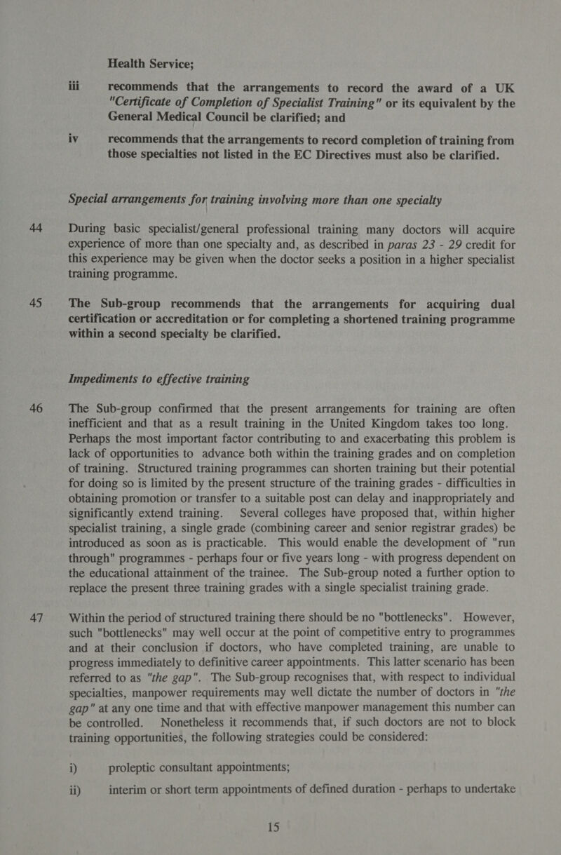 44 45 46 47 Health Service; iil recommends that the arrangements to record the award of a UK Certificate of Completion of Specialist Training or its equivalent by the General Medical Council be clarified; and iv recommends that the arrangements to record completion of training from those specialties not listed in the EC Directives must also be clarified. Special arrangements for training involving more than one specialty During basic specialist/general professional training many doctors will acquire experience of more than one specialty and, as described in paras 23 - 29 credit for this experience may be given when the doctor seeks a position in a higher specialist training programme. The Sub-group recommends that the arrangements for acquiring dual certification or accreditation or for completing a shortened training programme within a second specialty be clarified. Impediments to effective training The Sub-group confirmed that the present arrangements for training are often inefficient and that as a result training in the United Kingdom takes too long. Perhaps the most important factor contributing to and exacerbating this problem is lack of opportunities to advance both within the training grades and on completion of training. Structured training programmes can shorten training but their potential for doing so is limited by the present structure of the training grades - difficulties in obtaining promotion or transfer to a suitable post can delay and inappropriately and significantly extend training. Several colleges have proposed that, within higher specialist training, a single grade (combining career and senior registrar grades) be introduced as soon as is practicable. This would enable the development of run through programmes - perhaps four or five years long - with progress dependent on the educational attainment of the trainee. The Sub-group noted a further option to replace the present three training grades with a single specialist training grade. Within the period of structured training there should be no bottlenecks. However, such bottlenecks may well occur at the point of competitive entry to programmes and at their conclusion if doctors, who have completed training, are unable to progress immediately to definitive career appointments. This latter scenario has been referred to as the gap. The Sub-group recognises that, with respect to individual specialties, manpower requirements may well dictate the number of doctors in the gap at any one time and that with effective manpower management this number can be controlled. Nonetheless it recommends that, if such doctors are not to block training opportunities, the following strategies could be considered: i) proleptic consultant appointments; ii) interim or short term appointments of defined duration - perhaps to undertake