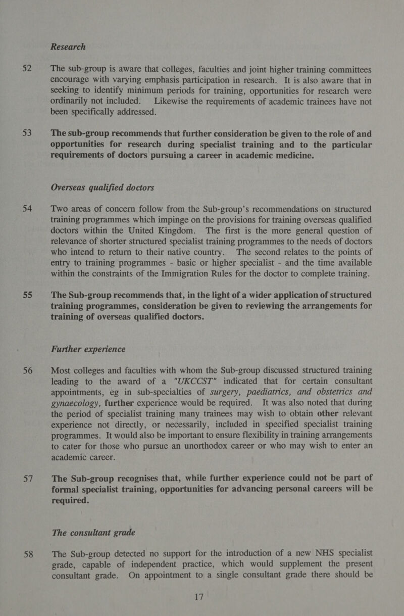 a2 53 54 ee) 56 57 58 Research The sub-group is aware that colleges, faculties and joint higher training committees encourage with varying emphasis participation in research. It is also aware that in seeking to identify minimum periods for training, opportunities for research were ordinarily not included. Likewise the requirements of academic trainees have not been specifically addressed. The sub-group recommends that further consideration be given to the role of and opportunities for research during specialist training and to the particular requirements of doctors pursuing a career in academic medicine. Overseas qualified doctors Two areas of concern follow from the Sub-group’s recommendations on structured training programmes which impinge on the provisions for training overseas qualified doctors within the United Kingdom. The first is the more general question of relevance of shorter structured specialist training programmes to the needs of doctors who intend to return to their native country. The second relates to the points of entry to training programmes - basic or higher specialist - and the time available within the constraints of the Immigration Rules for the doctor to complete training. The Sub-group recommends that, in the light of a wider application of structured training programmes, consideration be given to reviewing the arrangements for training of overseas qualified doctors. Further experience Most colleges and faculties with whom the Sub-group discussed structured training leading to the award of a UKCCST indicated that for certain consultant appointments, eg in sub-specialties of surgery, paediatrics, and obstetrics and gynaecology, further experience would be required. It was also noted that during the period of specialist training many trainees may wish to obtain other relevant experience not directly, or necessarily, included in specified specialist training programmes. It would also be important to ensure flexibility in training arrangements to cater for those who pursue an unorthodox career or who may wish to enter an academic career. The Sub-group recognises that, while further experience could not be part of formal specialist training, opportunities for advancing personal careers will be required. The consultant grade The Sub-group detected no support for the introduction of a new NHS specialist grade, capable of independent practice, which would supplement the present consultant grade. On appointment to a single consultant grade there should be