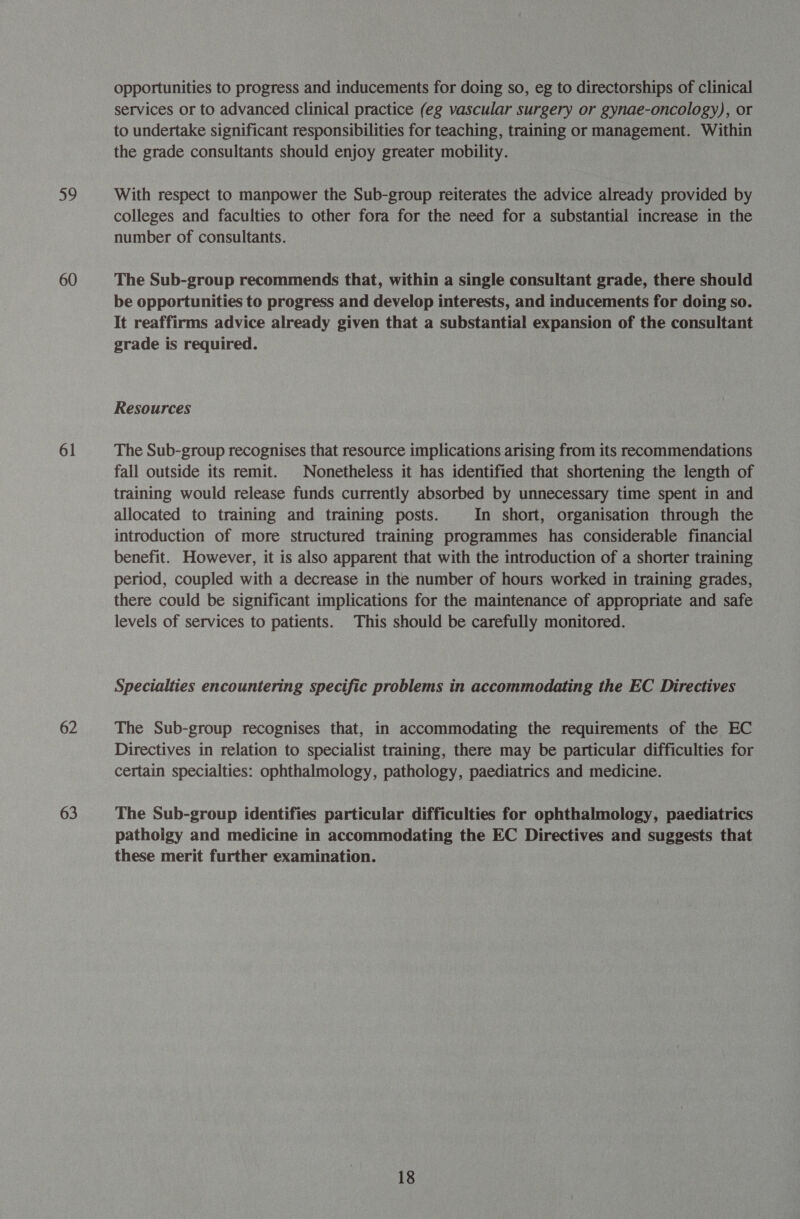 59 60 61 62 63 opportunities to progress and inducements for doing so, eg to directorships of clinical services or to advanced clinical practice (eg vascular surgery or gynae-oncology), or to undertake significant responsibilities for teaching, training or management. Within the grade consultants should enjoy greater mobility. With respect to manpower the Sub-group reiterates the advice already provided by colleges and faculties to other fora for the need for a substantial increase in the number of consultants. The Sub-group recommends that, within a single consultant grade, there should be opportunities to progress and develop interests, and inducements for doing so. It reaffirms advice already given that a substantial expansion of the consultant grade is required. Resources The Sub-group recognises that resource implications arising from its recommendations fall outside its remit. Nonetheless it has identified that shortening the length of training would release funds currently absorbed by unnecessary time spent in and allocated to training and training posts. In short, organisation through the introduction of more structured training programmes has considerable financial benefit. However, it is also apparent that with the introduction of a shorter training period, coupled with a decrease in the number of hours worked in training grades, there could be significant implications for the maintenance of appropriate and safe levels of services to patients. This should be carefully monitored. Specialties encountering specific problems in accommodating the EC Directives The Sub-group recognises that, in accommodating the requirements of the EC Directives in relation to specialist training, there may be particular difficulties for certain specialties: ophthalmology, pathology, paediatrics and medicine. The Sub-group identifies particular difficulties for ophthalmology, paediatrics pathoigy and medicine in accommodating the EC Directives and suggests that these merit further examination.