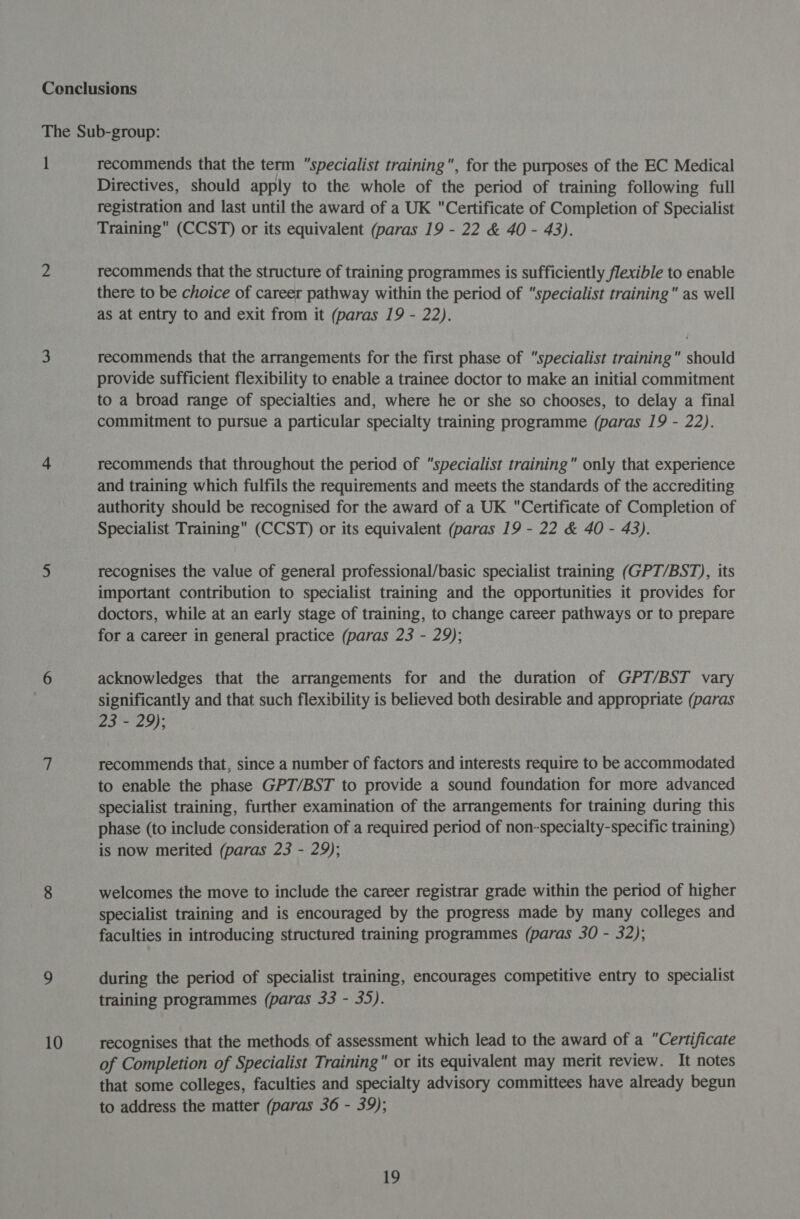 I 10 recommends that the term “specialist training, for the purposes of the EC Medical Directives, should apply to the whole of the period of training following full registration and last until the award of a UK Certificate of Completion of Specialist Training (CCST) or its equivalent (paras 19 - 22 &amp; 40 - 43). recommends that the structure of training programmes is sufficiently flexible to enable there to be choice of career pathway within the period of “specialist training as well as at entry to and exit from it (paras 19 - 22). recommends that the arrangements for the first phase of “specialist training should provide sufficient flexibility to enable a trainee doctor to make an initial commitment to a broad range of specialties and, where he or she so chooses, to delay a final commitment to pursue a particular specialty training programme (paras 19 - 22). recommends that throughout the period of “specialist training” only that experience and training which fulfils the requirements and meets the standards of the accrediting authority should be recognised for the award of a UK Certificate of Completion of Specialist Training (CCST) or its equivalent (paras 19 - 22 &amp; 40 - 43). recognises the value of general professional/basic specialist training (GPT/BST), its important contribution to specialist training and the opportunities it provides for doctors, while at an early stage of training, to change career pathways or to prepare for a career in general practice (paras 23 - 29); acknowledges that the arrangements for and the duration of GPT/BST vary significantly and that such flexibility is believed both desirable and appropriate (paras 23 - 29); recommends that, since a number of factors and interests require to be accommodated to enable the phase GPT/BST to provide a sound foundation for more advanced specialist training, further examination of the arrangements for training during this phase (to include consideration of a required period of non-specialty-specific training) is now merited (paras 23 - 29); welcomes the move to include the career registrar grade within the period of higher specialist training and is encouraged by the progress made by many colleges and faculties in introducing structured training programmes (paras 30 - 32); during the period of specialist training, encourages competitive entry to specialist training programmes (paras 33 - 35). recognises that the methods of assessment which lead to the award of a “Certificate of Completion of Specialist Training or its equivalent may merit review. It notes that some colleges, faculties and specialty advisory committees have already begun to address the matter (paras 36 - 39);