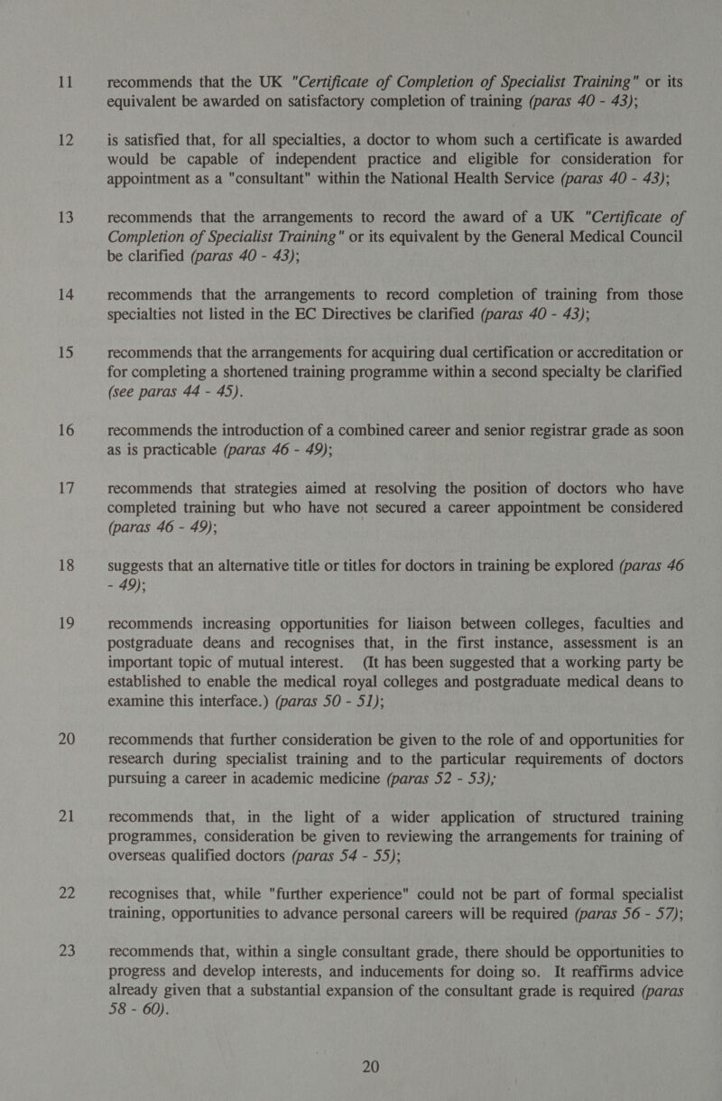 17 13 14 15 16 17 18 19 20 ag Ze fa equivalent be awarded on satisfactory completion of training (paras 40 - 43); is satisfied that, for all specialties, a doctor to whom such a certificate is awarded would be capable of independent practice and eligible for consideration for appointment as a consultant within the National Health Service (paras 40 - 43); recommends that the arrangements to record the award of a UK Certificate of Completion of Specialist Training or its equivalent by the General Medical Council be clarified (paras 40 - 43); recommends that the arrangements to record completion of training from those specialties not listed in the EC Directives be clarified (paras 40 - 43); recommends that the arrangements for acquiring dual certification or accreditation or for completing a shortened training programme within a second specialty be clarified (see paras 44 - 45). recommends the introduction of a combined career and senior registrar grade as soon as is practicable (paras 46 - 49); recommends that strategies aimed at resolving the position of doctors who have completed training but who have not secured a career appointment be considered (paras 46 - 49); suggests that an alternative title or titles for doctors in training be explored (paras 46 - 49); recommends increasing opportunities for liaison between colleges, faculties and postgraduate deans and recognises that, in the first instance, assessment is an important topic of mutual interest. (It has been suggested that a working party be established to enable the medical royal colleges and postgraduate medical deans to examine this interface.) (paras 50 - 51); recommends that further consideration be given to the role of and opportunities for research during specialist training and to the particular requirements of doctors pursuing a career in academic medicine (paras 52 - 53); recommends that, in the light of a wider application of structured training programmes, consideration be given to reviewing the arrangements for training of overseas qualified doctors (paras 54 - 55); recognises that, while further experience could not be part of formal specialist training, opportunities to advance personal careers will be required (paras 56 - 57); recommends that, within a single consultant grade, there should be opportunities to progress and develop interests, and inducements for doing so. It reaffirms advice already given that a substantial expansion of the consultant grade is required (paras 58 - 60). 20