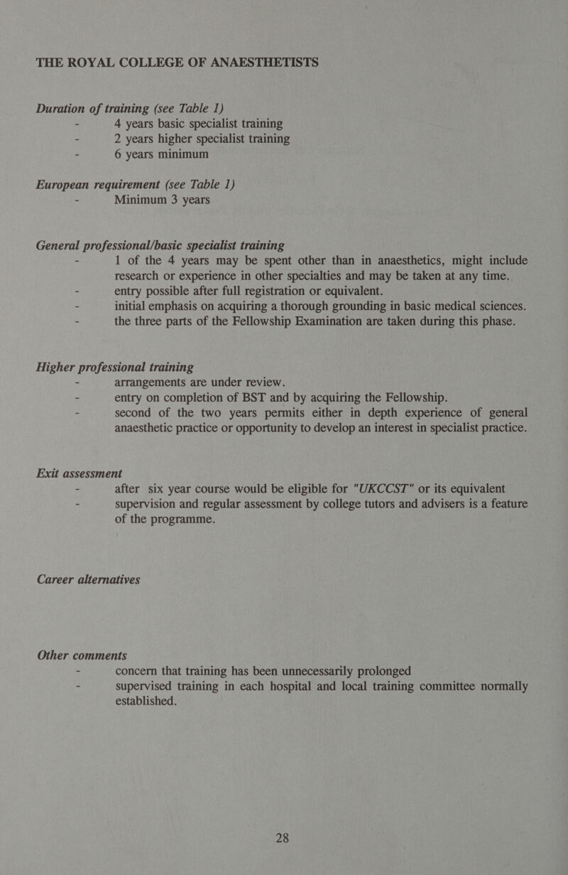 Duration of training (see Table 1) - 4 years basic specialist training - 2 years higher specialist training - 6 years minimum European requirement (see Table 1) - Minimum 3 years General professional/basic specialist training - 1 of the 4 years may be spent other than in anaesthetics, might include research or experience in other specialties and may be taken at any time. - entry possible after full registration or equivalent. - initial emphasis on acquiring a thorough grounding in basic medical sciences. - the three parts of the Fellowship Examination are taken during this phase. Higher professional training - arrangements are under review. - entry on completion of BST and by acquiring the Fellowship. - second of the two years permits either in depth experience of general anaesthetic practice or opportunity to develop an interest in specialist practice. Exit assessment - after six year course would be eligible for UKCCST or its equivalent - supervision and regular assessment by college tutors and advisers is a feature of the programme. Career alternatives Other comments - concern that training has been unnecessarily prolonged - supervised training in each hospital and local training committee normally established.