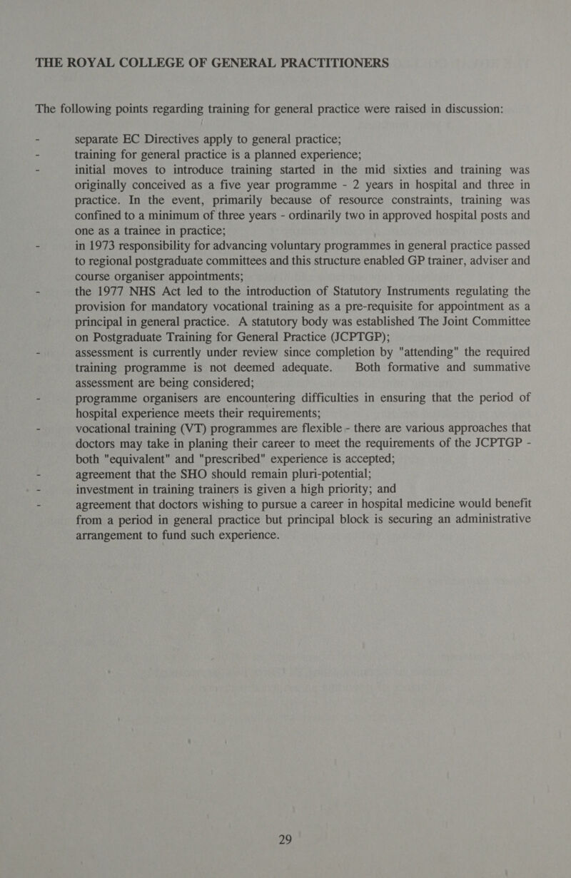 THE ROYAL COLLEGE OF GENERAL PRACTITIONERS The following points regarding training for general practice were raised in discussion: - separate EC Directives apply to general practice; - training for general practice is a planned experience; - initial moves to introduce training started in the mid sixties and training was originally conceived as a five year programme - 2 years in hospital and three in practice. In the event, primarily because of resource constraints, training was confined to a minimum of three years - ordinarily two in approved hospital posts and one as a trainee in practice; - in 1973 responsibility for advancing voluntary programmes in general practice passed to regional postgraduate committees and this structure enabled GP trainer, adviser and course organiser appointments; - the 1977 NHS Act led to the introduction of Statutory Instruments regulating the provision for mandatory vocational training as a pre-requisite for appointment as a principal in general practice. A statutory body was established The Joint Committee on Postgraduate Training for General Practice (JCPTGP); - assessment is currently under review since completion by attending the required training programme is not deemed adequate. Both formative and summative assessment are being considered; - programme organisers are encountering difficulties in ensuring that the period of hospital experience meets their requirements; - vocational training (VT) programmes are flexible - there are various approaches that doctors may take in planing their career to meet the requirements of the JCPTGP - both equivalent and prescribed experience is accepted; agreement that the SHO should remain pluri-potential; - investment in training trainers is given a high priority; and - agreement that doctors wishing to pursue a career in hospital medicine would benefit from a period in general practice but principal block is securing an administrative arrangement to fund such experience.