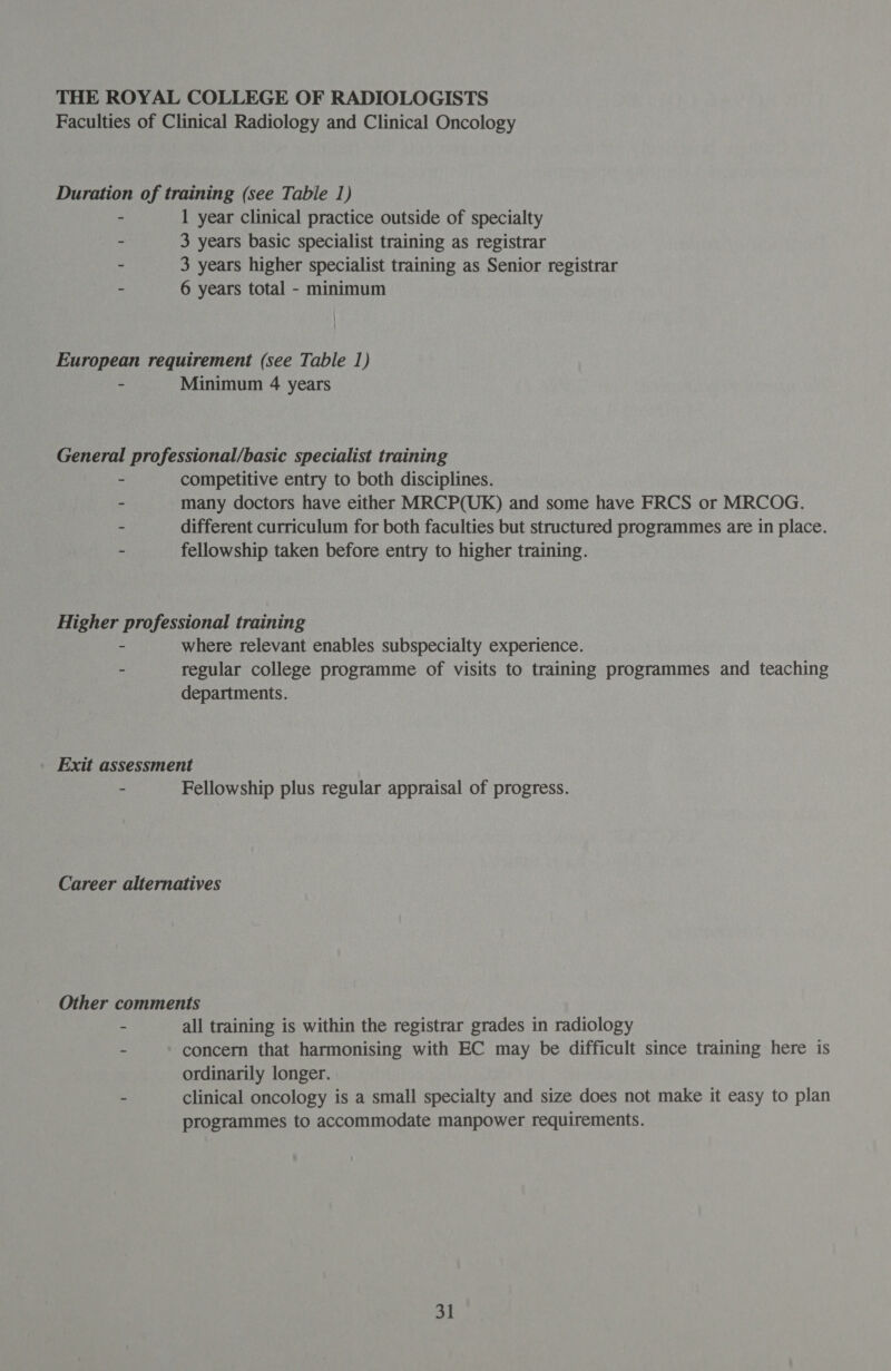 Faculties of Clinical Radiology and Clinical Oncology Duration of training (see Tabie 1) - 1 year clinical practice outside of specialty - 3 years basic specialist training as registrar . 3 years higher specialist training as Senior registrar - 6 years total - minimum European requirement (see Table 1) - Minimum 4 years General professional/basic specialist training - competitive entry to both disciplines. - many doctors have either MRCP(UK) and some have FRCS or MRCOG. - different curriculum for both faculties but structured programmes are in place. - fellowship taken before entry to higher training. Higher professional training - where relevant enables subspecialty experience. - regular college programme of visits to training programmes and teaching departments. Exit assessment - Fellowship plus regular appraisal of progress. Career alternatives Other comments - all training is within the registrar grades in radiology : concern that harmonising with EC may be difficult since training here is ordinarily longer. - clinical oncology is a small specialty and size does not make it easy to plan programmes to accommodate manpower requirements.