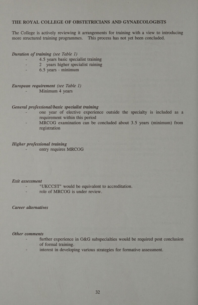 THE ROYAL COLLEGE OF OBSTETRICIANS AND GYNAECOLOGISTS The College is actively reviewing it arrangements for training with a view to introducing more structured training programmes. This process has not yet been concluded. Duration of training (see Table 1) - 4.5 years basic specialist training - 2 years higher specialist raining ‘ 6.5 years - minimum European requirement (see Table 1) - Minimum 4 years General professional/basic specialist training - one year of elective experience outside the specialty is included as a requirement within this period - MRCOG examination can be concluded about 3.5 years (minimum) from registration Higher professional training - entry requires MRCOG Exit assessment - UKCCST would be equivalent to accreditation. - role of MRCOG is under review. Career alternatives Other comments - further experience in O&amp;G subspecialties would be required post conclusion of formal training. - interest in developing various strategies for formative assessment.