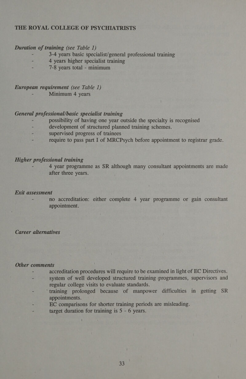 Duration of training (see Table 1) - 3-4 years basic specialist/general professional training - 4 years higher specialist training - 7-8 years total - minimum European requirement (see Table 1) - Minimum 4 years General professional/basic specialist training - possibility of having one year outside the specialty is recognised - development of structured planned training schemes. - supervised progress of trainees - require to pass part I of MRCPsych before appointment to registrar grade. Higher professional training - 4 year programme as SR although many consultant appointments are made after three years. Exit assessment - no accreditation: either complete 4 year programme or gain consultant appointment. Career alternatives Other comments : accreditation procedures will require to be examined in light of EC Directives. - system of well developed structured training programmes, supervisors and regular college visits to evaluate standards. - training prolonged because of manpower difficulties in getting SR appointments. ~ EC comparisons for shorter training periods are misleading. - target duration for training is 5 - 6 years.