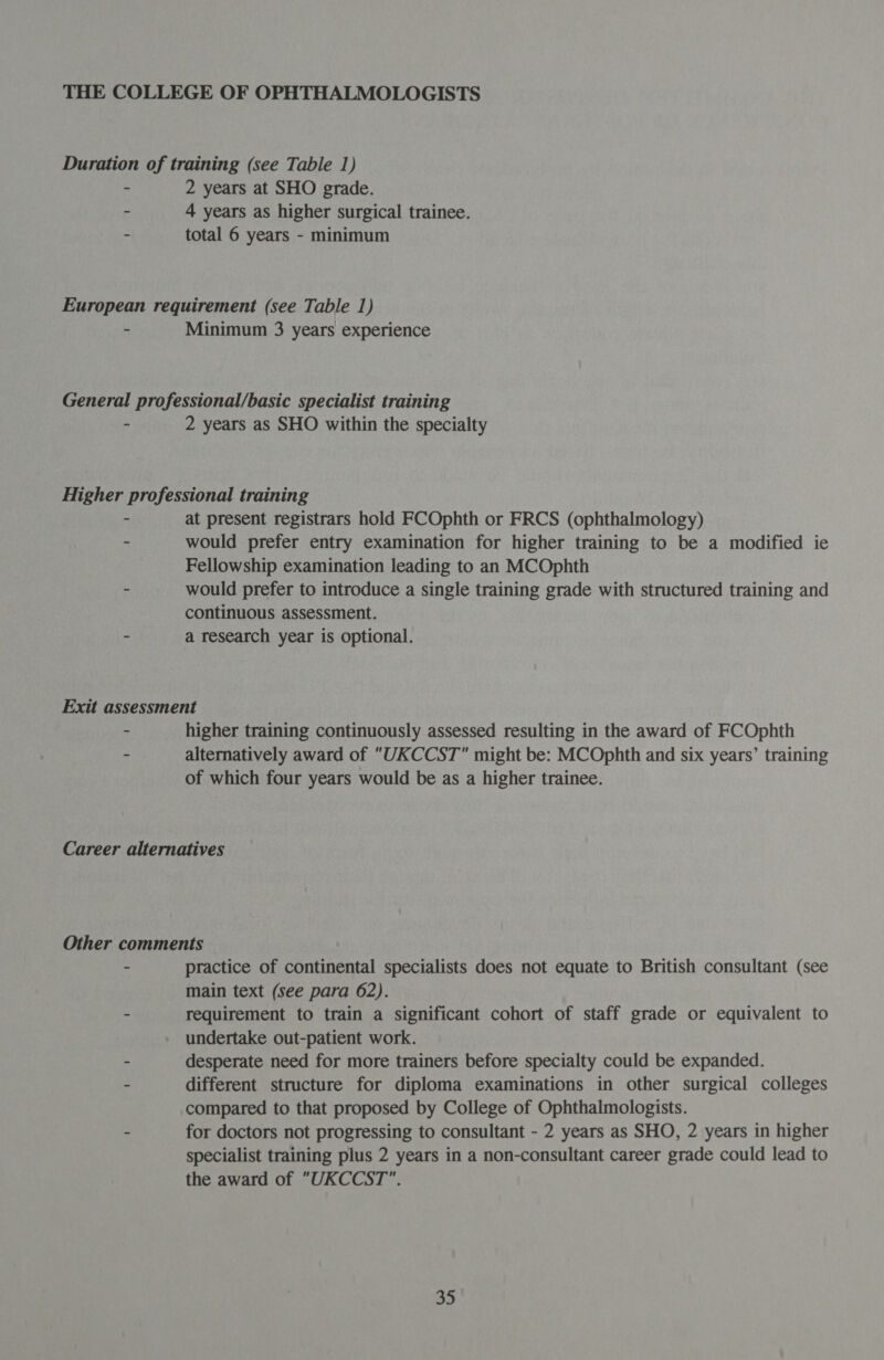 2 years at SHO grade. 4 years as higher surgical trainee. total 6 years - minimum Minimum 3 years experience 2 years as SHO within the specialty at present registrars hold FCOphth or FRCS (ophthalmology) would prefer entry examination for higher training to be a modified ie Fellowship examination leading to an MCOphth would prefer to introduce a single training grade with structured training and continuous assessment. a research year is optional. higher training continuously assessed resulting in the award of FCOphth alternatively award of “UKCCST might be: MCOphth and six years’ training of which four years would be as a higher trainee. practice of continental specialists does not equate to British consultant (see main text (see para 62). requirement to train a significant cohort of staff grade or equivalent to undertake out-patient work. desperate need for more trainers before specialty could be expanded. different structure for diploma examinations in other surgical colleges compared to that proposed by College of Ophthalmologists. for doctors not progressing to consultant - 2 years as SHO, 2 years in higher specialist training plus 2 years in a non-consultant career grade could lead to the award of UKCCST.