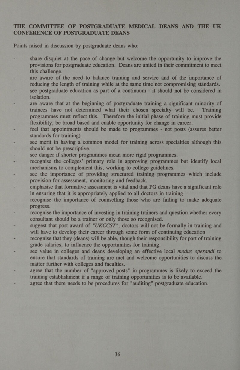 THE COMMITTEE OF POSTGRADUATE MEDICAL DEANS AND THE UK CONFERENCE OF POSTGRADUATE DEANS Points raised in discussion by postgraduate deans who: - Share disquiet at the pace of change but welcome the opportunity to improve the provisions for postgraduate education. Deans are united in their commitment to meet this challenge. - are aware of the need to balance training and service and of the importance of reducing the length of training while at the same time not compromising standards. - see postgraduate education as part of a continuum - it should not be considered in isolation. - are aware that at the beginning of postgraduate training a significant minority of trainees have not determined what their chosen specialty will be. Training programmes must reflect this. Therefore the initial phase of training must provide flexibility, be broad based and enable opportunity for change in career. - feel that appointments should be made to programmes - not posts (assures better standards for training) - see merit in having a common model for training across specialties although this should not be prescriptive. - see danger if shorter programmes mean more rigid programmes. - recognise the colleges’ primary role in approving programmes but identify local mechanisms to complement this, working to college guidelines. - see the importance of providing structured training programmes which include provision for assessment, monitoring and feedback. - emphasise that formative assessment is vital and that PG deans have a significant role in ensuring that it is appropriately applied to all doctors in training - recognise the importance of counselling those who are failing to make adequate progress. - recognise the importance of investing in training trainers and question whether every consultant should be a trainer or only those so recognised. - suggest that post award of UKCCST, doctors will not be formally in training and will have to develop their career through some form of continuing education - recognise that they (deans) will be able, though their responsibility for part of training grade salaries, to influence the opportunities for training. - see value in colleges and deans developing an effective local modus operandi to ensure that standards of training are met and welcome opportunities to discuss the matter further with colleges and faculties. - agree that the number of approved posts in programmes is likely to exceed the training establishment if a range of training opportunities is to be available. - agree that there needs to be procedures for auditing postgraduate education.
