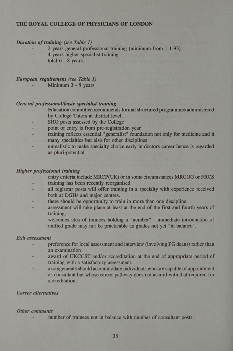 2 years general professional training (minimum from 1.1.93) 4 years higher specialist training total 6 - 8 years. Minimum 3 - 5 years Education committee recommends formal structured programmes administered by College Tutors at district level. SHO posts assessed by the College point of entry is from pre-registration year training reflects essential generalist foundation not only for medicine and it many specialties but also for other disciplines unrealistic to make specialty choice early in doctors career hence is regarded as pluri-potential entry criteria include MRCP(UK) or in some circumstances MRCOG or FRCS training has been recently reorganised all registrar posts will offer training in a specialty with experience received both at DGHs and major centres. there should be opportunity to train in more than one discipline. assessment will take place at least at the end of the first and fourth years of training. welcomes idea of trainees holding a number - immediate introduction of unified grade may not be practicable as grades not yet in balance”. preference for local assessment and interview (involving PG deans) rather than an examination award of UKCCST and/or accreditation at the end of appropriate period of training with a satisfactory assessment. arrangements should accommodate individuals who are capable of appointment as consultant but whose career pathway does not accord with that required for accreditation. number of trainees not in balance with number of consultant posts.