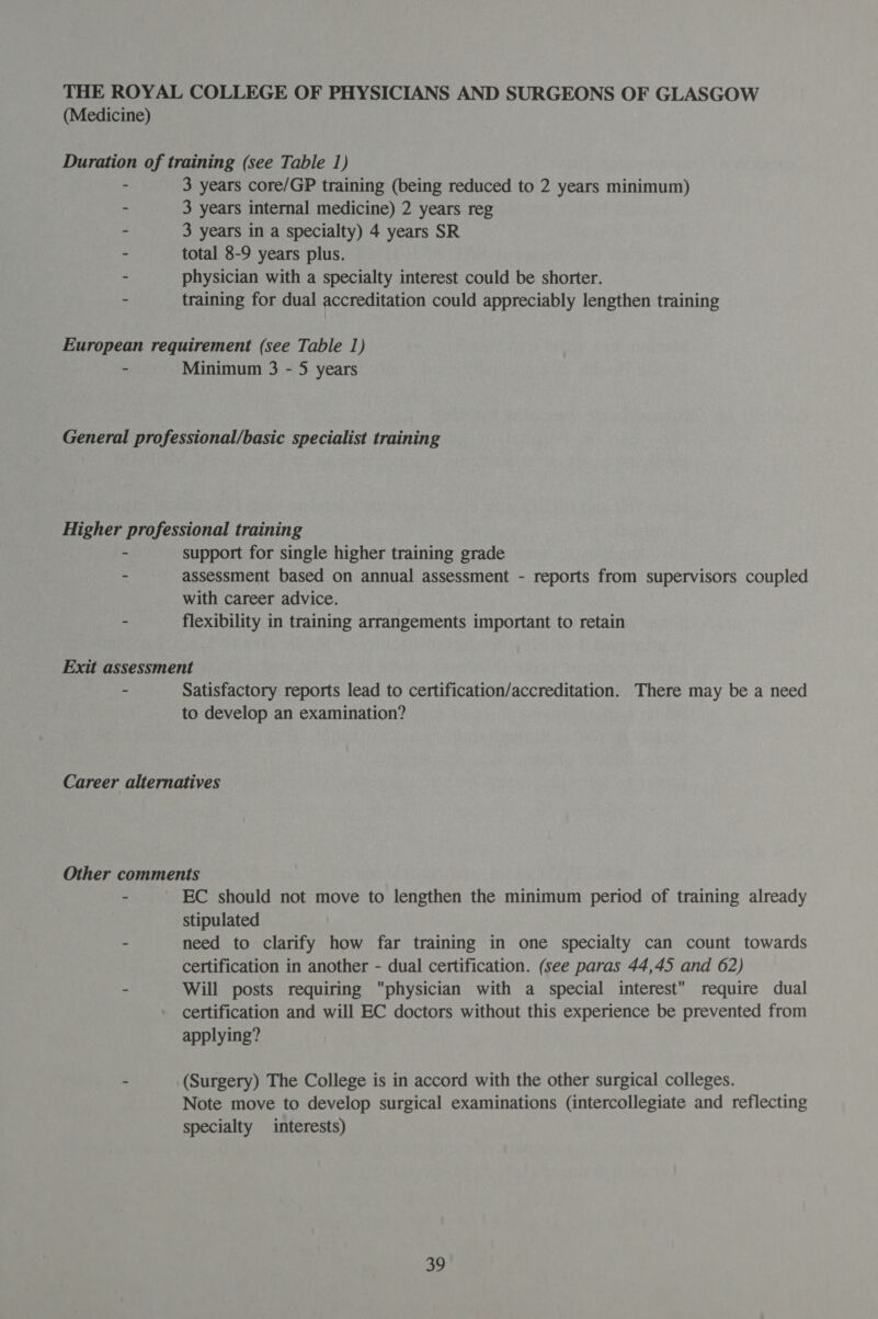 THE ROYAL COLLEGE OF PHYSICIANS AND SURGEONS OF GLASGOW (Medicine) Duration of training (see Table 1) - 3 years core/GP training (being reduced to 2 years minimum) - 3 years internal medicine) 2 years reg - 3 years in a specialty) 4 years SR - total 8-9 years plus. - physician with a specialty interest could be shorter. - training for dual accreditation could appreciably lengthen training European requirement (see Table 1) - Minimum 3 - 5 years General professional/basic specialist training Higher professional training - support for single higher training grade - assessment based on annual assessment - reports from supervisors coupled with career advice. - flexibility in training arrangements important to retain Exit assessment - Satisfactory reports lead to certification/accreditation. There may be a need to develop an examination? Career alternatives Other comments - EC should not move to lengthen the minimum period of training already stipulated - need to clarify how far training in one specialty can count towards certification in another - dual certification. (see paras 44,45 and 62) - Will posts requiring physician with a special interest require dual certification and will EC doctors without this experience be prevented from applying? - (Surgery) The College is in accord with the other surgical colleges. Note move to develop surgical examinations (intercollegiate and reflecting specialty interests) a