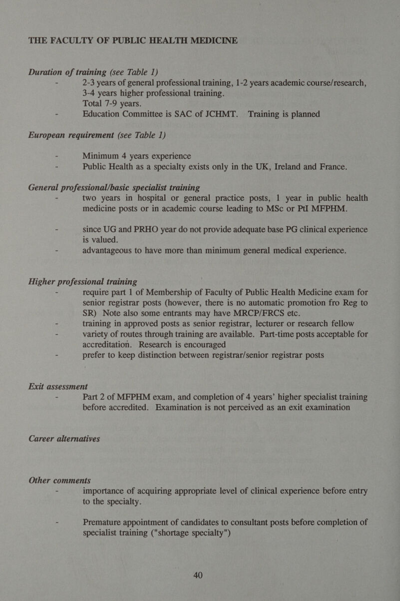 2-3 years of general professional training, 1-2 years academic course/research, 3-4 years higher professional training. Total 7-9 years. Education Committee is SAC of JCHMT. Training is planned Minimum 4 years experience Public Health as a specialty exists only in the UK, Ireland and France. two years in hospital or general practice posts, 1 year in public health medicine posts or in academic course leading to MSc or Pt]! MFPHM. since UG and PRHO year do not provide adequate base PG clinical experience is valued. advantageous to have more than minimum general medical experience. require part 1 of Membership of Faculty of Public Health Medicine exam for senior registrar posts (however, there is no automatic promotion fro Reg to SR) Note also some entrants may have MRCP/FRCS etc. training in approved posts as senior registrar, lecturer or research fellow variety of routes through training are available. Part-time posts acceptable for accreditation. Research is encouraged prefer to keep distinction between registrar/senior registrar posts Part 2 of MFPHM exam, and completion of 4 years’ higher specialist training before accredited. Examination is not perceived as an exit examination importance of acquiring appropriate level of clinical experience before entry to the specialty. Premature appointment of candidates to consultant posts before completion of specialist training (shortage specialty)