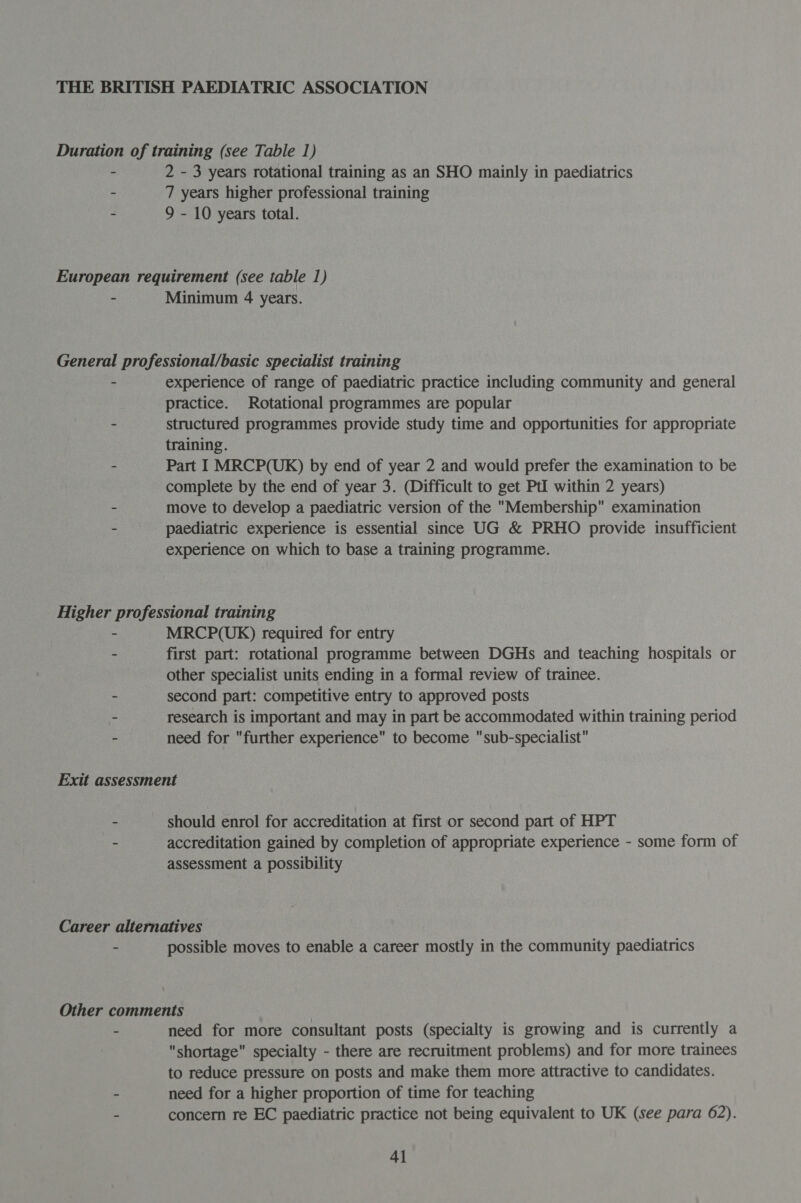 THE BRITISH PAEDIATRIC ASSOCIATION Duration of training (see Table 1) - 2 - 3 years rotational training as an SHO mainly in paediatrics - 7 years higher professional training - 9 - 10 years total. European requirement (see table 1) - Minimum 4 years. General professional/basic specialist training - experience of range of paediatric practice including community and general practice. Rotational programmes are popular - structured programmes provide study time and opportunities for appropriate training. - Part I MRCP(UK) by end of year 2 and would prefer the examination to be complete by the end of year 3. (Difficult to get Ptl within 2 years) - move to develop a paediatric version of the Membership examination - paediatric experience is essential since UG &amp; PRHO provide insufficient experience on which to base a training programme. Higher professional training - MRCP(UK) required for entry - first part: rotational programme between DGHs and teaching hospitals or other specialist units ending in a formal review of trainee. - second part: competitive entry to approved posts - research is important and may in part be accommodated within training period - need for further experience to become sub-specialist Exit assessment . should enrol for accreditation at first or second part of HPT - accreditation gained by completion of appropriate experience - some form of assessment a possibility Career alternatives . possible moves to enable a career mostly in the community paediatrics Other comments - need for more consultant posts (specialty is growing and is currently a shortage specialty - there are recruitment problems) and for more trainees to reduce pressure on posts and make them more attractive to candidates. ~ need for a higher proportion of time for teaching - concern re EC paediatric practice not being equivalent to UK (see para 62).