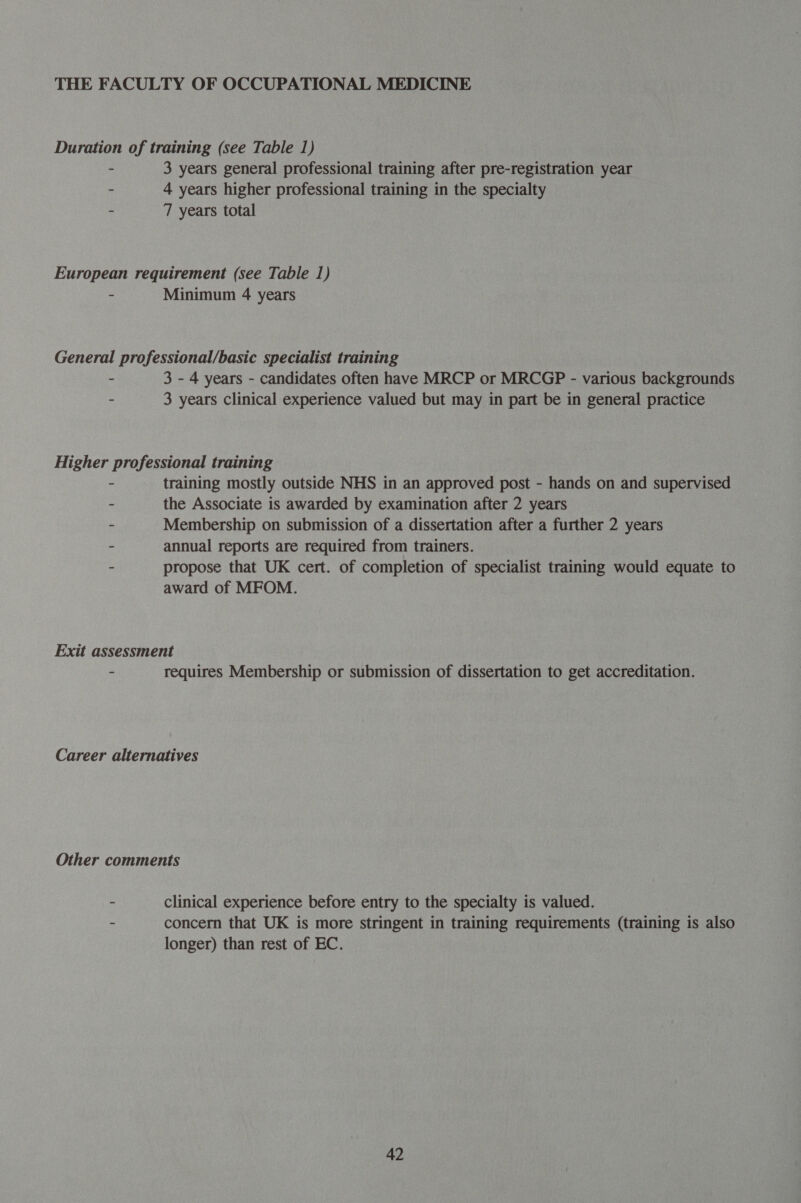 THE FACULTY OF OCCUPATIONAL MEDICINE Duration of training (see Table 1) - 3 years general professional training after pre-registration year - 4 years higher professional training in the specialty - 7 years total European requirement (see Table 1) - Minimum 4 years General professional/basic specialist training - 3 - 4 years - candidates often have MRCP or MRCGP - various backgrounds - 3 years clinical experience valued but may in part be in general practice Higher professional training - training mostly outside NHS in an approved post - hands on and supervised - the Associate is awarded by examination after 2 years - Membership on submission of a dissertation after a further 2 years - annual reports are required from trainers. - propose that UK cert. of completion of specialist training would equate to award of MFOM. Exit assessment - requires Membership or submission of dissertation to get accreditation. Career alternatives Other comments - clinical experience before entry to the specialty is valued. - concern that UK is more stringent in training requirements (training is also longer) than rest of EC.