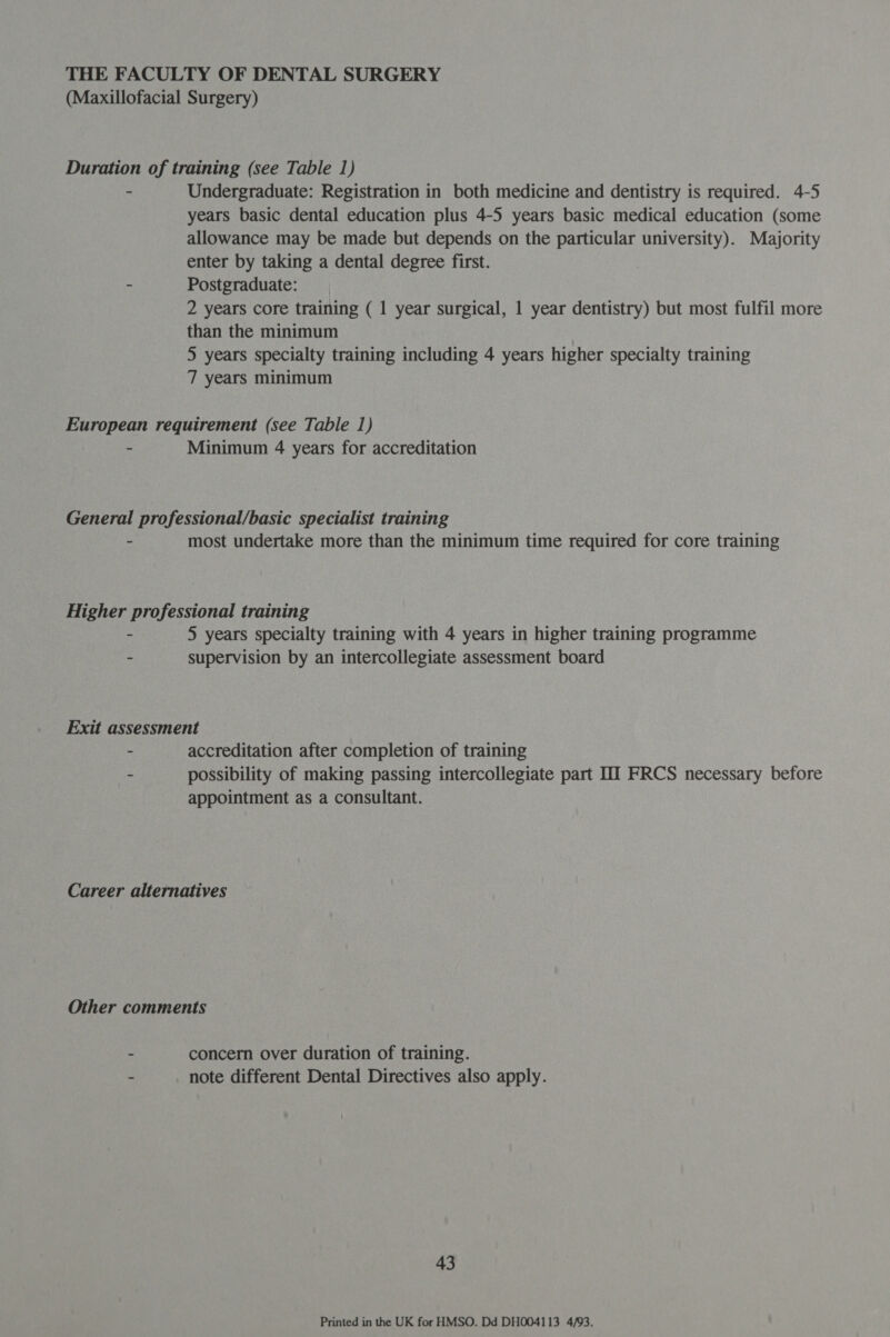 THE FACULTY OF DENTAL SURGERY (Maxillofacial Surgery) Duration of training (see Table 1) - Undergraduate: Registration in both medicine and dentistry is required. 4-5 years basic dental education plus 4-5 years basic medical education (some allowance may be made but depends on the particular university). Majority enter by taking a dental degree first. - Postgraduate: 2 years core training ( 1 year surgical, 1 year dentistry) but most fulfil more than the minimum 5 years specialty training including 4 years higher specialty training 7 years minimum European requirement (see Table 1) - Minimum 4 years for accreditation General professional/basic specialist training - most undertake more than the minimum time required for core training Higher professional training - 5 years specialty training with 4 years in higher training programme - supervision by an intercollegiate assessment board Exit assessment - accreditation after completion of training - possibility of making passing intercollegiate part IT FRCS necessary before appointment as a consultant. Career alternatives Other comments - concern over duration of training. - note different Dental Directives also apply. 43 Printed in the UK for HMSO. Dd DH004113 4/93.