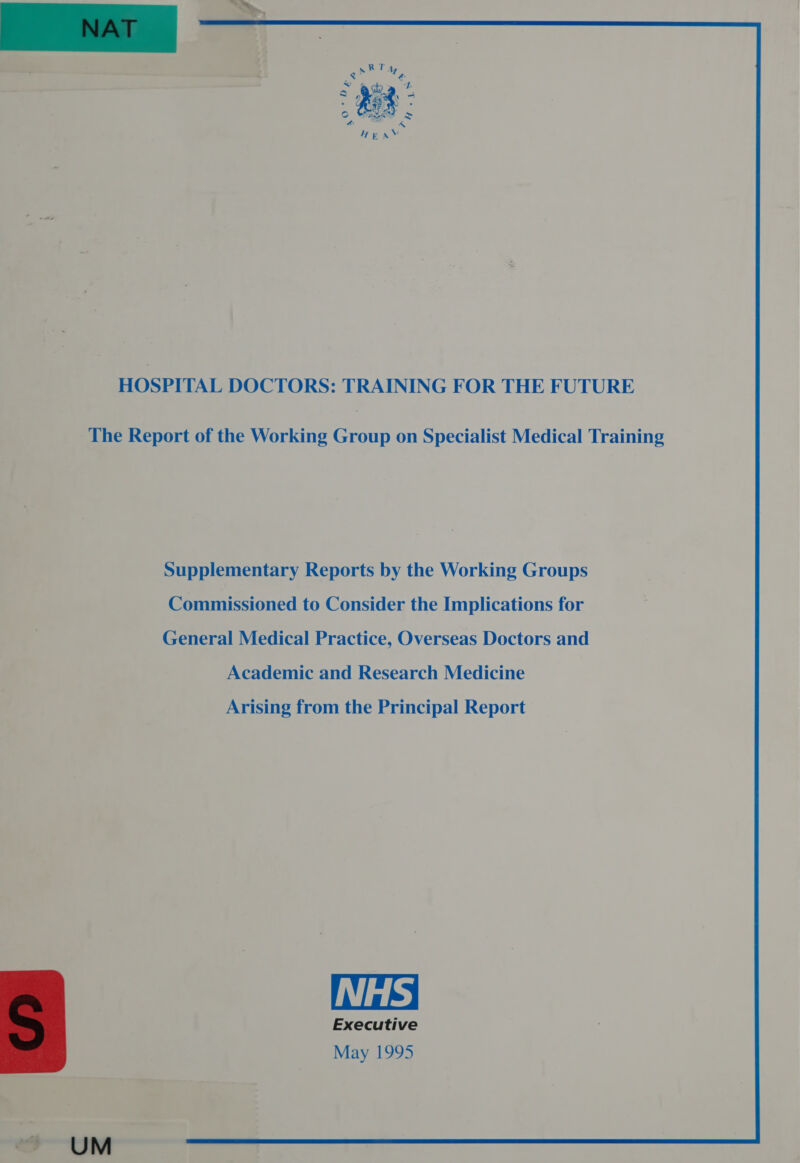  RT s A &lt;= T &amp; “4 ~ aca *. . ORB . WF. . io) aatetas - * &amp; Aj Hea HOSPITAL DOCTORS: TRAINING FOR THE FUTURE The Report of the Working Group on Specialist Medical Training Supplementary Reports by the Working Groups Commissioned to Consider the Implications for General Medical Practice, Overseas Doctors and Academic and Research Medicine Arising from the Principal Report NHS Executive May 1995  UM