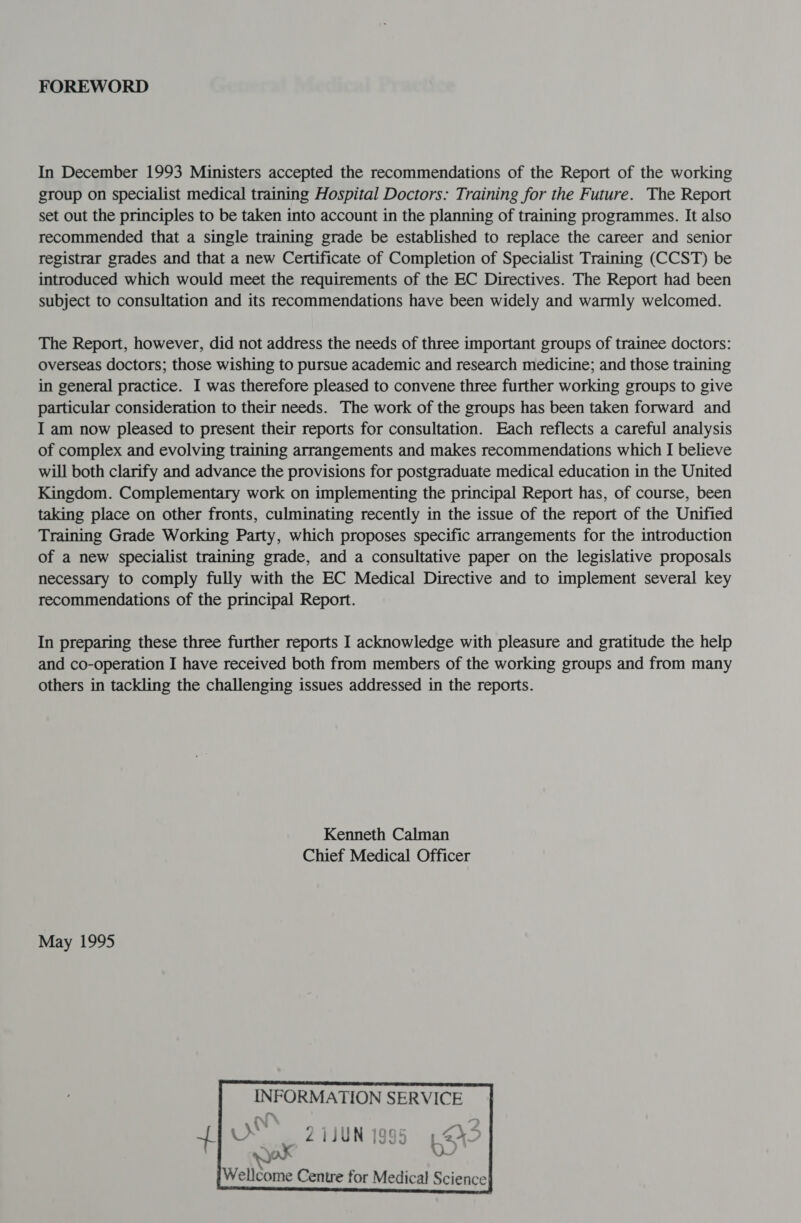 FOREWORD In December 1993 Ministers accepted the recommendations of the Report of the working group on specialist medical training Hospital Doctors: Training for the Future. The Report set out the principles to be taken into account in the planning of training programmes. It also recommended that a single training grade be established to replace the career and senior registrar grades and that a new Certificate of Completion of Specialist Training (CCST) be introduced which would meet the requirements of the EC Directives. The Report had been subject to consultation and its recommendations have been widely and warmly welcomed. The Report, however, did not address the needs of three important groups of trainee doctors: overseas doctors; those wishing to pursue academic and research medicine; and those training in general practice. I was therefore pleased to convene three further working groups to give particular consideration to their needs. The work of the groups has been taken forward and I am now pleased to present their reports for consultation. Each reflects a careful analysis of complex and evolving training arrangements and makes recommendations which I believe will both clarify and advance the provisions for postgraduate medical education in the United Kingdom. Complementary work on implementing the principal Report has, of course, been taking place on other fronts, culminating recently in the issue of the report of the Unified Training Grade Working Party, which proposes specific arrangements for the introduction of a new specialist training grade, and a consultative paper on the legislative proposals necessary to comply fully with the EC Medical Directive and to implement several key recommendations of the principal Report. In preparing these three further reports I acknowledge with pleasure and gratitude the help and co-operation I have received both from members of the working groups and from many others in tackling the challenging issues addressed in the reports. Kenneth Calman Chief Medical Officer May 1995  INFORMATION SERVICE x Z21JUN 1995 1,245 . . oe  Wellcome Centre for Medical Science}