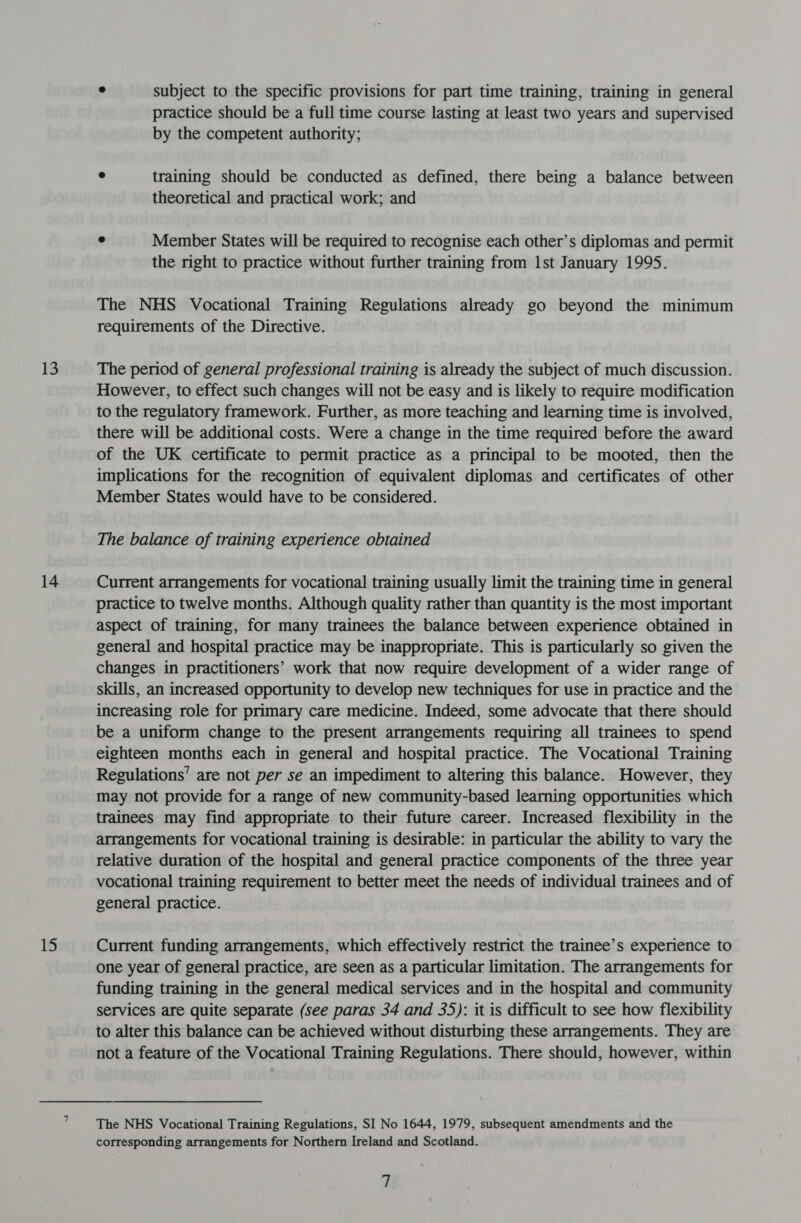 13 14 15 e subject to the specific provisions for part time training, training in general practice should be a full time course lasting at least two years and supervised by the competent authority; e training should be conducted as defined, there being a balance between theoretical and practical work; and ° Member States will be required to recognise each other’s diplomas and permit the right to practice without further training from 1st January 1995. The NHS Vocational Training Regulations already go beyond the minimum requirements of the Directive. The period of general professional training is already the subject of much discussion. However, to effect such changes will not be easy and is likely to require modification to the regulatory framework. Further, as more teaching and learning time is involved, there will be additional costs. Were a change in the time required before the award of the UK certificate to permit practice as a principal to be mooted, then the implications for the recognition of equivalent diplomas and certificates of other Member States would have to be considered. The balance of training experience obtained Current arrangements for vocational training usually limit the training time in general practice to twelve months. Although quality rather than quantity is the most important aspect of training, for many trainees the balance between experience obtained in general and hospital practice may be inappropriate. This is particularly so given the changes in practitioners’ work that now require development of a wider range of skills, an increased opportunity to develop new techniques for use in practice and the increasing role for primary care medicine. Indeed, some advocate that there should be a uniform change to the present arrangements requiring all trainees to spend eighteen months each in general and hospital practice. The Vocational Training Regulations’ are not per se an impediment to altering this balance. However, they may not provide for a range of new community-based learning opportunities which trainees may find appropriate to their future career. Increased flexibility in the arrangements for vocational training is desirable: in particular the ability to vary the relative duration of the hospital and general practice components of the three year vocational training requirement to better meet the needs of individual trainees and of general practice. Current funding arrangements, which effectively restrict the trainee’s experience to one year of general practice, are seen as a particular limitation. The arrangements for funding training in the general medical services and in the hospital and community services are quite separate (see paras 34 and 35): it is difficult to see how flexibility to alter this balance can be achieved without disturbing these arrangements. They are not a feature of the Vocational Training Regulations. There should, however, within The NHS Vocational Training Regulations, SI No 1644, 1979, subsequent amendments and the corresponding arrangements for Northern Ireland and Scotland.