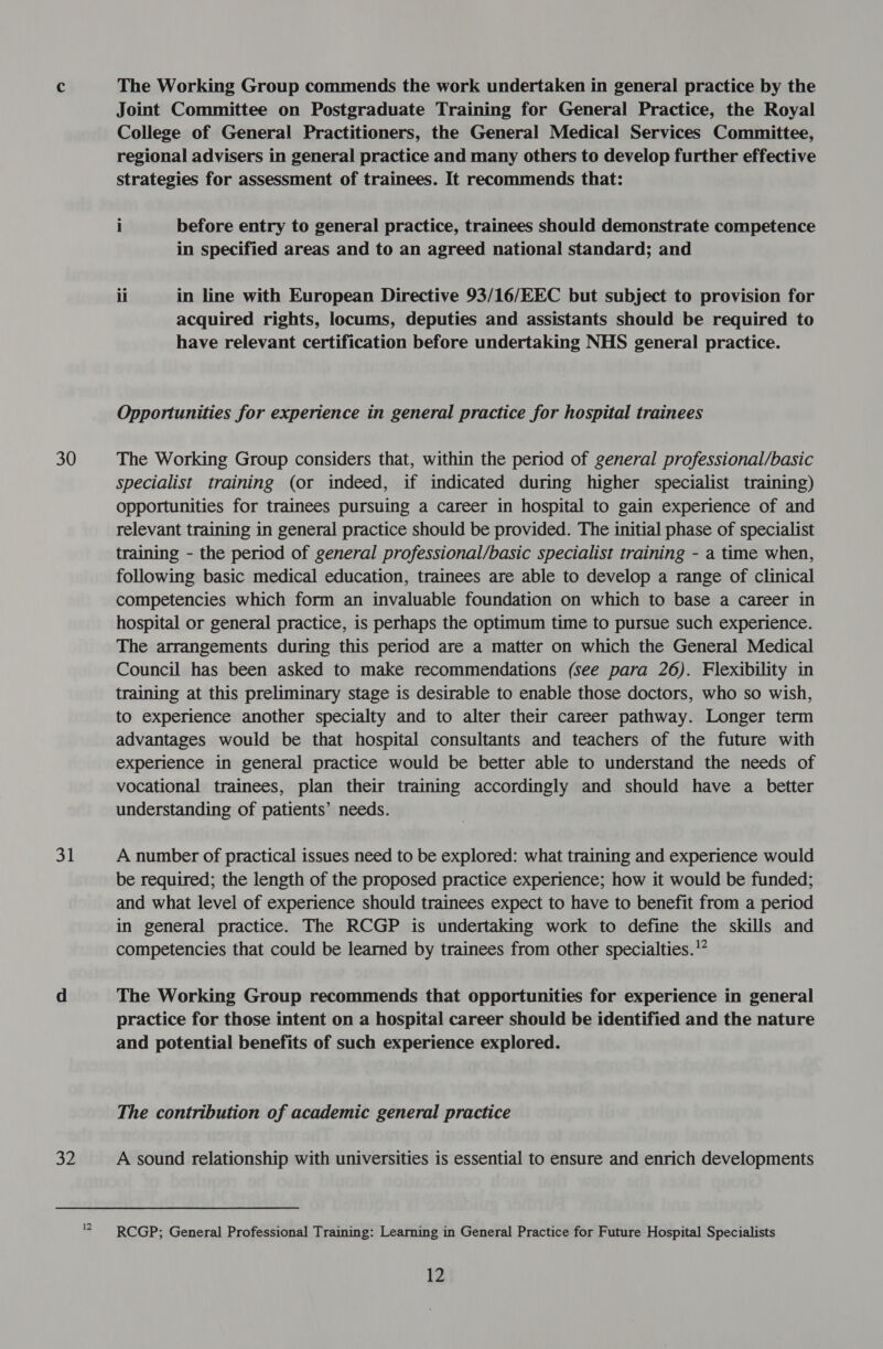 30 31 32 The Working Group commends the work undertaken in general practice by the Joint Committee on Postgraduate Training for General Practice, the Royal College of General Practitioners, the General Medical Services Committee, regional advisers in general practice and many others to develop further effective strategies for assessment of trainees. It recommends that: i before entry to general practice, trainees should demonstrate competence in specified areas and to an agreed national standard; and ii in line with European Directive 93/16/EEC but subject to provision for acquired rights, locums, deputies and assistants should be required to have relevant certification before undertaking NHS general practice. Opportunities for experience in general practice for hospital trainees The Working Group considers that, within the period of general professional/basic specialist training (or indeed, if indicated during higher specialist training) opportunities for trainees pursuing a career in hospital to gain experience of and relevant training in general practice should be provided. The initial phase of specialist training - the period of general professional/basic specialist training - a time when, following basic medical education, trainees are able to develop a range of clinical competencies which form an invaluable foundation on which to base a career in hospital or general practice, is perhaps the optimum time to pursue such experience. The arrangements during this period are a matter on which the General Medical Council has been asked to make recommendations (see para 26). Flexibility in training at this preliminary stage is desirable to enable those doctors, who so wish, to experience another specialty and to alter their career pathway. Longer term advantages would be that hospital consultants and teachers of the future with experience in general practice would be better able to understand the needs of vocational trainees, plan their training accordingly and should have a better understanding of patients’ needs. A number of practical issues need to be explored: what training and experience would be required; the length of the proposed practice experience; how it would be funded; and what level of experience should trainees expect to have to benefit from a period in general practice. The RCGP is undertaking work to define the skills and competencies that could be learned by trainees from other specialties.’ The Working Group recommends that opportunities for experience in general practice for those intent on a hospital career should be identified and the nature and potential benefits of such experience explored. The contribution of academic general practice A sound relationship with universities is essential to ensure and enrich developments RCGP; General Professional Training: Learning in General Practice for Future Hospital Specialists