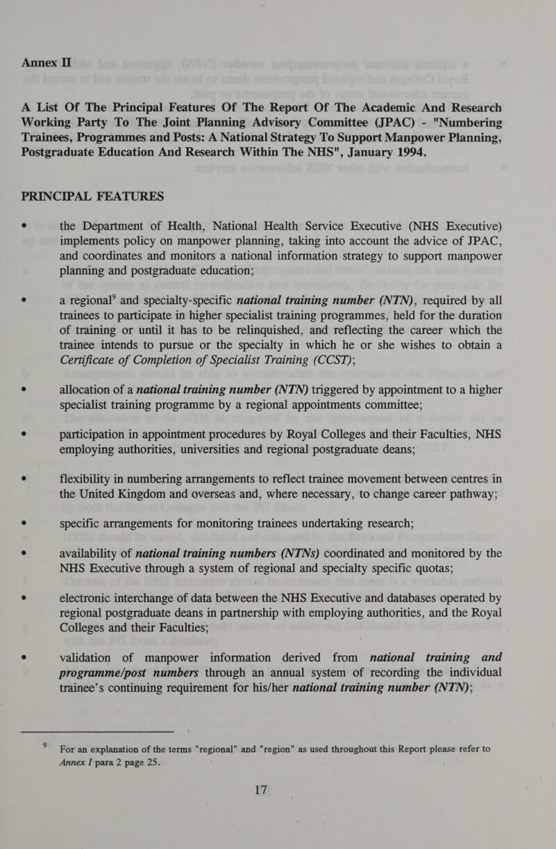 A List Of The Principal Features Of The Report Of The Academic And Research Working Party To The Joint Planning Advisory Committee (JPAC) - Numbering Trainees, Programmes and Posts: A National Strategy To Support Manpower Planning, Postgraduate Education And Research Within The NHS, January 1994. PRINCIPAL FEATURES ° the Department of Health, National Health Service Executive (NHS Executive) implements policy on manpower planning, taking into account the advice of JPAC, and coordinates and monitors a national information strategy to support manpower planning and postgraduate education; e a regional’ and specialty-specific national training number (NTN), required by all trainees to participate in higher specialist training programmes, held for the duration of training or until it has to be relinquished, and reflecting the career which the trainee intends to pursue or the specialty in which he or she wishes to obtain a Certificate of Completion of Specialist Training (CCST); ° allocation of a national training number (NTN) triggered by appointment to a higher specialist training programme by a regional appointments committee; ° participation in appointment procedures by Royal Colleges and their Faculties, NHS employing authorities, universities and regional postgraduate deans; ° flexibility in numbering arrangements to reflect trainee movement between centres in the United Kingdom and overseas and, where necessary, to change career pathway; ° specific arrangements for monitoring trainees undertaking research; ° availability of national training numbers (NTNs) coordinated and monitored by the NHS Executive through a system of regional and specialty specific quotas; e electronic interchange of data between the NHS Executive and databases operated by regional postgraduate deans in partnership with employing authorities, and the Royal Colleges and their Faculties; ° validation of manpower information derived from national training and programme/post numbers through an annual system of recording the individual trainee’s continuing requirement for his/her national training number (NTN); For an explanation of the terms regional and region as used throughout this Report please refer to Annex I para 2 page 25.