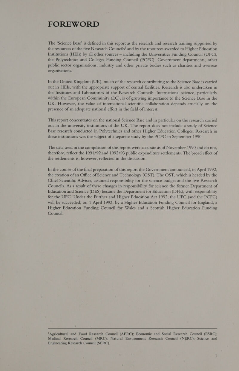 FOREWORD The ‘Science Base’ is defined in this report as the research and research training supported by the resources of the five Research Councils! and by the resources awarded to Higher Education Institutions (HEIs) by all other sources — including the Universities Funding Council (UFC), the Polytechnics and Colleges Funding Council (PCFC), Government departments, other public sector organisations, industry and other private bodies such as charities and overseas organisations. In the United Kingdom (UK), much of the research contributing to the Science Base is carried out in HEIs, with the appropriate support of central facilities. Research is also undertaken in the Institutes and Laboratories of the Research Councils. International science, particularly within the European Community (EC), is of growing importance to the Science Base in the UK. However, the value of international scientific collaboration depends crucially on the presence of an adequate national effort in the field of interest. This report concentrates on the national Science Base and in particular on the research carried out in the university institutions of the UK. The report does not include a study of Science Base research conducted in Polytechnics and other Higher Education Colleges. Research in these institutions was the subject of a separate study by the PCFC in September 1990. The data used in the compilation of this report were accurate as of November 1990 and do not, therefore, reflect the 1991/92 and 1992/93 public expenditure settlements. The broad effect of the settlements is, however, reflected in the discussion. In the course of the final preparation of this report the Government announced, in April 1992, the creation of an Office of Science and Technology (OST). The OST, which is headed by the Chief Scientific Adviser, assumed responsibility for the science budget and the five Research Councils. As a result of these changes in responsibility for science the former Department of Education and Science (DES) became the Department for Education (DFE), with responsiblity for the UFC. Under the Further and Higher Education Act 1992, the UFC (and the PCFC) will be succeeded, on 1 April 1993, by a Higher Education Funding Council for England, a Higher Education Funding Council for Wales and a Scottish Higher Education Funding Council. ‘Agricultural and Food Research Council (AFRC); Economic and Social Research Council (ESRC); Medical Research Council (MRC); Natural Environment Research Council (NERC); Science and Engineering Research Council (SERC).