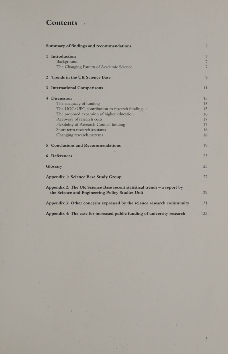 Contents . Summary of findings and recommendations 1 Introduction Background The Changing Pattern of Academic Science 2 Trends in the UK Science Base 3 International Comparisons 4 Discussion The adequacy of funding The UGC/UVFC contribution to research funding The proposed expansion of higher education Recovery of research costs Flexibility of Research Council funding Short term research assistants Changing research patterns 5 Conclusions and Recommendations 6 References ; Glossary Appendix 1: Science Base Study Group Appendix 2: The UK Science Base recent statistical trends — a report by the Science and Engineering Policy Studies Unit Appendix 3: Other concerns expressed by the science research community Appendix 4: The case for increased public funding of university research 11 LS 15 15 16 17 17 18 18 131 135