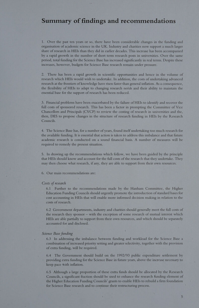 Summary of findings and recommendations 1. Over the past ten years or so, there have been considerable changes in the funding and organisation of academic science in the UK. Industry and charities now support a much larger share of research in HEIs than they did in earlier decades. This increase has been accompanied by a rapid growth in the number of short term research posts in universities. Over the same period, total funding for the Science Base has increased significantly in real terms. Despite these increases, however, budgets for Science Base research remain under pressure. 2. There has been,a rapid growth in scientific opportunities and hence in the volume of research which HEIs would wish to undertake. In addition, the costs of undertaking advanced research at the frontiers of knowledge have risen faster than general inflation. As a consequence, the flexibility of HEIs to adapt to changing research needs and their ability to maintain the essential base for the support of research has been reduced. 3. Financial problems have been exacerbated by the failure of HEIs to identify and recover the full costs of sponsored research. This has been a factor in prompting the Committee of Vice Chancellors and Principals (CVCP) to review the costing of research in universities and the, then, DES to propose changes in the structure of research funding in HEIs by the Research Councils. 4. The Science Base has, for a number of years, found itself undertaking too much research for the available funding. It is essential that action is taken to address this imbalance and that future academic research is conducted on a sound financial basis. A number of measures will be required to remedy the present situation. 5. In drawing up the recommendations which follow, we have been guided by the principle that HEIs should know and account for the full costs of the research that they undertake. They may then choose what research, if any, they are able to support from their own resources. 6. Our main recommendations are: Costs of research 6.1 Further to the recommendations made by the Hanham Committee, the Higher Education Funding Councils should urgently promote the introduction of standard bases for cost accounting in HEIs that will enable more informed decision making in relation to the costs of research. 6.2 Government departments, industry and charities should generally meet the full costs of the research they sponsor — with the exception of some research of mutual interest which HEIs are able partially to support from their own resources, and which should be separately accounted for and disclosed. Science Base funding 6.3 In addressing the imbalance between funding and workload for the Science Base a combination of increased priority setting and greater selectivity, together with the provision of extra funding, will be required. 6.4 The Government should build on the 1992/93 public expenditure settlement by providing extra funding for the Science Base in future years, above the increase necessary to keep pace with inflation. 6.5 Although a large proportion of these extra funds should be allocated by the Research Councils, a significant fraction should be used to enhance the research funding element of the Higher Education Funding Councils’ grants to enable HEIs to rebuild a firm foundation for Science Base research and to continue their restructuring process.