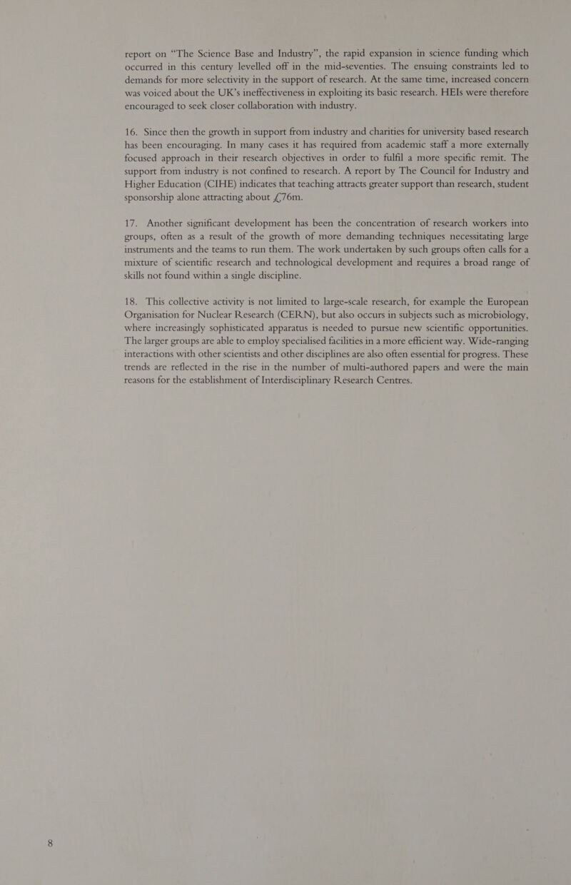 report on “The Science Base and Industry”, the rapid expansion in science funding which occurred in this century levelled off in the mid-seventies. The ensuing constraints led to demands for more selectivity in the support of research. At the same time, increased concern was voiced about the UK’s ineffectiveness in exploiting its basic research. HEIs were therefore encouraged to seek closer collaboration with industry. 16. Since then the growth in support from industry and charities for university based research has been encouraging. In many cases it has required from academic staff a more externally focused approach in their research objectives in order to fulfil a more specific remit. The support from industry is not confined to research. A report by The Council for Industry and Higher Education (CIHE) indicates that teaching attracts greater support than research, student sponsorship alone attracting about £,76m. 17. Another significant development has been the concentration of research workers into groups, often as a result of the growth of more demanding techniques necessitating large instruments and the teams to run them. The work undertaken by such groups often calls for a mixture of scientific research and technological development and requires a broad range of skills not found within a single discipline. 18. This collective activity is not limited to large-scale research, for example the European Organisation for Nuclear Research (CERN), but also occurs in subjects such as microbiology, where increasingly sophisticated apparatus is needed to pursue new scientific opportunities. The larger groups are able to employ specialised facilities in a more efficient way. Wide-ranging interactions with other scientists and other disciplines are also often essential for progress. These trends are reflected in the rise in the number of multi-authored papers and were the main reasons for the establishment of Interdisciplinary Research Centres.