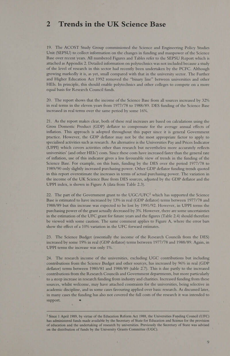 19. The ACOST Study Group commissioned the Science and Engineering Policy Studies Unit (SEPSU) to collect information on the changes in funding and manpower of the Science Base over recent years. All numbered Figures and Tables refer to the SEPSU Report which is attached as Appendix 2. Detailed information on polytechnics was not included because a study of the level of research in this sector had recently been undertaken by the PCFC. Although growing markedly it is, as yet, small compared with that in the university sector. The Further and Higher Education Act 1992 removed the “binary line” between universities and other HEIs. In principle, this should enable polytechnics and other colleges to compete on a more equal basis for Research Council funds. 20. The report shows that the income of the Science Base from all sources increased by 32% in real terms in the eleven years from 1977/78 to 1988/89. DES funding of the Science Base increased in real terms over the same period by some 16%. 21. As the report makes clear, both of these real increases are based on calculations using the Gross Domestic Product (GDP) deflator to compensate for the average annual effects of inflation. This approach is adopted throughout this paper since it is general Government practice. However, the GDP deflator may not be the most appropriate factor to apply to specialised activities such as research. An alternative is the Universities Pay and Prices Indicator (UPPI) which covers activities other than research but nevertheless more accurately reflects universities’ (and other HEIs’) costs. Since these costs have increased faster than the general rate of inflation, use of this indicator gives a less favourable view of trends in the funding of the Science Base. For example, on this basis, funding by the DES over the period 1977/78 to 1989/90 only slightly increased purchasing power. Other GDP deflator funding trends quoted in this report overestimate the increases in terms of actual purchasing power. The variation in the income of the UK Science Base from DES sources, adjusted by the GDP deflator and the UPPI index, is shown in Figure A (data from Table 2.3). 22. The part of the Government grant to the UGC/UFC? which has supported the Science Base is estimated to have increased by 13% in real (GDP deflator) terms between 1977/78 and 1988/89 but this increase was expected to be lost by 1991/92. However, in UPPI terms the purchasing power of the grant actually decreased by 3%. However, there are some uncertainties in the estimation of the UFC grant for future years and the figures (Table 2.4) should therefore be viewed with some caution. The same comment applies to Figure A, where the error bars show the effect of a 10% variation in the UFC forward estimates. 23. The Science Budget (essentially the income of the Research Councils from the DES) increased by some 19% in real (GDP deflator) terms between 1977/78 and 1988/89. Again, in UPPI terms the increase was only 1%. 24. The research income of the universities, excluding UGC contributions but including contributions from the Science Budget and other sources, has increased by 96% in real (GDP deflator) terms between 1980/81 and 1988/89 (table 2.7). This is due partly to the increased contributions from the Research Councils and Government departments, but more particularly to a steep increase in research funding from industry and charities. Increased funding from these sources, whilst welcome, may have attached constraints for the universities, being selective in academic discipline, and in some cases favouring applied over basic research. As discussed later, in many cases the funding has also not covered the full costs of the research it was intended to support. ° 2 Since 1 April 1989, by virtue of the Education Reform Act 1988, the Universities Funding Council (UFC) has administered funds made available by the Secretary of State for Education and Science for the provision of education and the undertaking of research by universities. Previously the Secretary of State was advised on the distribution of funds by the University Grants Committee (UGC).