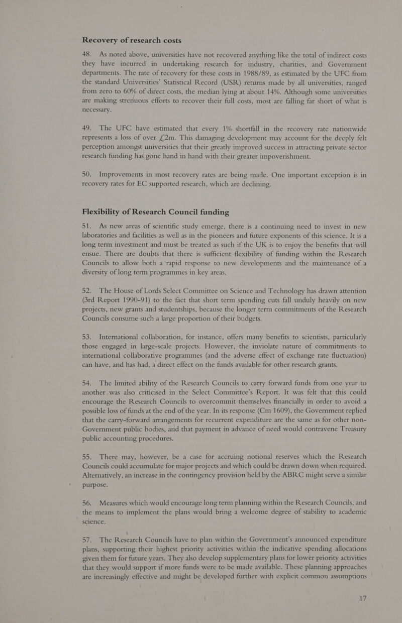 Recovery of research costs 48. As noted above, universities have not recovered anything like the total of indirect costs they have incurred in undertaking research for industry, charities, and Government departments. The rate of recovery for these costs in 1988/89, as estimated by the UFC from the standard Universities’ Statistical Record (USR) returns made by all universities, ranged from zero to 60% of direct costs, the median lying at about 14%. Although some universities are making strenuous efforts to recover their full costs, most are falling far short of what is necessary. 49. The UFC have estimated that every 1% shortfall in the recovery rate nationwide represents a loss of over £2m. This damaging development may account for the deeply felt perception amongst universities that their greatly improved success in attracting private sector research funding has, gone hand in hand with their greater impoverishment. 50. Improvements in most recovery rates are being made. One important exception is in recovery rates for EC supported research, which are declining. Flexibility of Research Council funding 51. As new areas of scientific study emerge, there is a continuing need to invest in new laboratories and facilities as well as in the pioneers and future exponents of this science. It is a long term investment and must be treated as such if the UK is to enjoy the benefits that will ensue. There are doubts that there is sufficient flexibility of funding within the Research Councils to allow both a rapid response to new developments and the maintenance of a diversity of long term programmes in key areas. 52. The House of Lords Select Committee on Science and Technology has drawn attention (3rd Report 1990-91) to the fact that short term spending cuts fall unduly heavily on new projects, new grants and studentships, because the longer term commitments of the Research Councils consume such a large proportion of their budgets. 53. International collaboration, for instance, offers many benefits to scientists, particularly those engaged in large-scale projects. However, the inviolate nature of commitments to international collaborative programmes (and the adverse effect of exchange rate fluctuation) can have, and has had, a direct effect on the funds available for other research grants. 54. The limited ability of the Research Councils to carry forward funds from one year to another was also criticised in the Select Committee’s Report. It was felt that this could encourage the Research Councils to overcommut themselves financially in order to avoid a possible loss of funds at the end of the year. In its response (Cm 1609), the Government replied that the carry-forward arrangements for recurrent expenditure are the same as for other non- Government public bodies, and that payment in advance of need would contravene Treasury public accounting procedures. 55. There may, however, be a case for accruing notional reserves which the Research Councils could accumulate for major projects and which could be drawn down when required. Alternatively, an increase in the contingency provision held by the ABRC might serve a similar purpose. 56. Measures which would encourage long term planning within the Research Councils, and the means to implement the plans would bring a welcome degree of stability to academic science. 57. The Research Councils have to plan within the Government’s announced expenditure plans, supporting their highest priority activities within the indicative spending allocations given them for future years. They also develop supplementary plans for lower priority activities that they would support if more funds were to be made available. These planning approaches are increasingly effective and might be developed further with explicit common assumptions