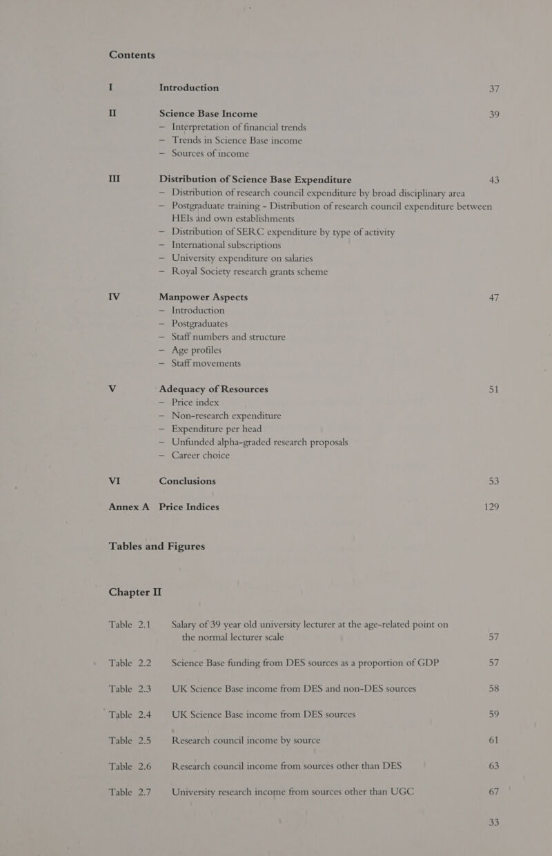 Contents I Introduction 37 II Science Base Income oo — Interpretation of financial trends — Trends in Science Base income — Sources of income Ill Distribution of Science Base Expenditure 43 — Distribution of research council expenditure by broad disciplinary area — Postgraduate training - Distribution of research council expenditure between HEIs and own establishments — Distribution of SERC expenditure by type of activity — International subscriptions — University expenditure on salaries — Royal Society research grants scheme IV Manpower Aspects 47 — Introduction — Postgraduates — Staff numbers and structure — Age profiles — Staff movements Vv Adequacy of Resources ay — Price index — Non-research expenditure — Expenditure per head — Unfunded alpha-graded research proposals — Career choice VI Conclusions 53 Annex A Price Indices 129 Tables and Figures Chapter I Tabley2.1 Salary of 39 year old university lecturer at the age-related point on the normal lecturer scale =i Babies Science Base funding from DES sources as a proportion of GDP 57 Table 2.3 UK Science Base income from DES and non-DES sources 58 Table 2.4 UK Science Base income from DES sources 59 Lane 25 Reseach council income by source 61 Table 2.6 Research council income from sources other than DES 63 Table 2.7 University research income from sources other than UGC 67