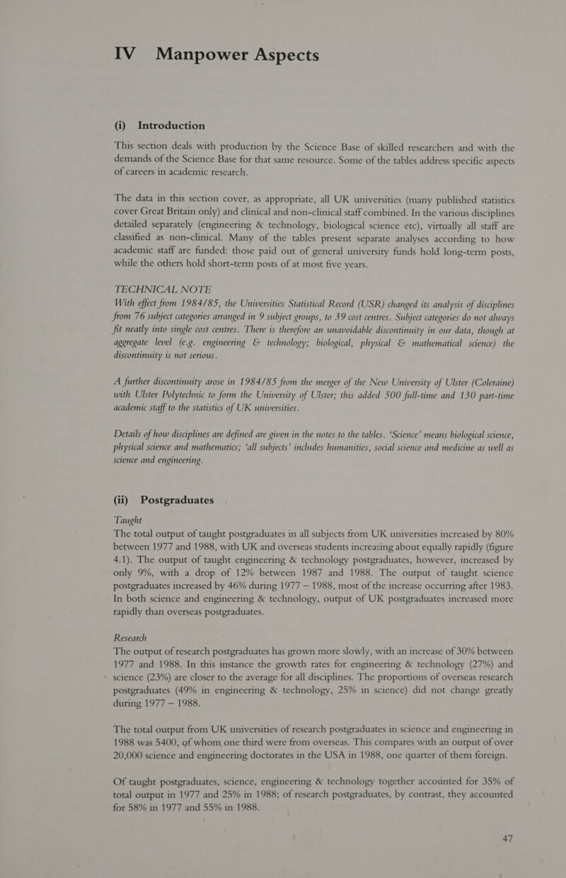 IV Manpower Aspects (i) Introduction This section deals with production by the Science Base of skilled researchers and with the demands of the Science Base for that same resource. Some of the tables address specific aspects of careers in academic research. The data in this section cover, as appropriate, all UK universities (many published statistics cover Great Britain only) and clinical and non-clinical staff combined. In the various disciplines detailed separately (engineering & technology, biological science etc), virtually all staff are classified as non-clinical. Many of the tables present separate analyses according to how academic staff are funded: those paid out of general university funds hold long-term posts, while the others hold short-term posts of at most five years. TECHNICAL NOTE With effect from 1984/85, the Universities Statistical Record (USR) changed its analysis of disciplines from 76 subject categories arranged in 9 subject groups, to 39 cost centres. Subject categories do not always fit neatly into single cost centres. There is therefore an unavoidable discontinuity in our data, though at aggregate level (e.g. engineering & technology; biological, physical & mathematical science) the discontinuity is not serious. A further discontinuity arose in 1984/85 from the merger of the New University of Ulster (Coleraine) with Ulster Polytechnic to form the University of Ulster; this added 500 full-time and 130 part-time academic staff to the statistics of UK universities. Details of how disciplines are defined are given in the notes to the tables. ‘Science’ means biological science, physical science and mathematics; ‘all subjects’ includes humanities, social science and medicine as well as science and engineering. (ii) Postgraduates Taught The total output of taught postgraduates in all subjects from UK universities increased by 80% between 1977 and 1988, with UK and overseas students increasing about equally rapidly (figure 4.1). The output of taught engineering & technology postgraduates, however, increased by only 9%, with a drop of 12% between 1987 and 1988. The output of taught science postgraduates increased by 46% during 1977 — 1988, most of the increase occurring after 1983. In both science and engineering & technology, output of UK postgraduates increased more rapidly than overseas postgraduates. Research The output of research postgraduates has grown more slowly, with an increase of 30% between 1977 and 1988. In this instance the growth rates for engineering & technology (27%) and science (23%) are closer to the average for all disciplines. The proportions of overseas research postgraduates (49% in engineering & technology, 25% in science) did not change greatly during 1977 — 1988. The total output from UK universities of research postgraduates in science and engineering in 1988 was 5400, of whom one third were from overseas. This compares with an output of over 20,000 science and engineering doctorates in the USA in 1988, one quarter of them foreign. Of taught postgraduates, science, engineering & technology together accounted for 35% of total output in 1977 and 25% in 1988; of research postgraduates, by contrast, they accounted for 58% in 1977 and 55% in 1988.