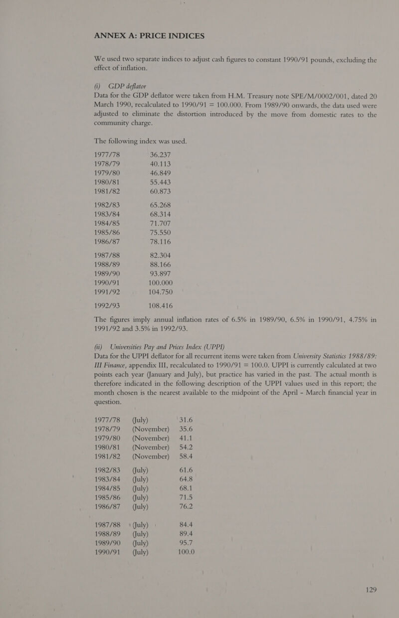 ANNEX A: PRICE INDICES We used two separate indices to adjust cash figures to constant 1990/91 pounds, excluding the effect of inflation. (i) GDP deflator Data for the GDP deflator were taken from H.M. Treasury note SPE/M/0002/001, dated 20 March 1990, recalculated to 1990/91 = 100.000. From 1989/90 onwards, the data used were adjusted to eliminate the distortion introduced by the move from domestic rates to the community charge. The following index was used. 1977/78 36.237 1978/79 40.113 1979/80 46.849 1980/81 55.443 1981/82 60.873 1982/83 65.268 1983/84 68.314 1984/85 71.707 1985/86 75.550 1986/87 78.116 1987/88 82.304 1988/89 88.166 1989/90 93.897 1990/91 100.000 91/92 104.750 4992/95 108.416 The figures imply annual inflation rates of 6.5% in 1989/90, 6.5% in 1990/91, 4.75% in 1991/92 and 3.5% in 1992/93. (ii) Universities Pay and Prices Index (UPPI) Data for the UPPI deflator for all recurrent items were taken from University Statistics 1988/89: III Finance, appendix III, recalculated to 1990/91 = 100.0. UPPI is currently calculated at two points each year (January and July), but practice has varied in the past. The actual month is therefore indicated in the following description of the UPPI values used in this report; the month chosen is the nearest available to the midpoint of the April - March financial year in question. 1977/78 (July) 31.6 1978/79 (November) 35.6 1979/80 (November) 41.1 1980/81 (November) 54.2 1981/82 (November) 58.4 1982/83 (July) 61.6 1983/84 (July) 64.8 1984/85 (July) 68.1 1985/86 (July) 71.5 1986/87 (July) 76.2 1987/88 + (July) 84.4 1988/89 (July) 89.4 1989/90 (July) 95.7 1990/91 (July) 100.0