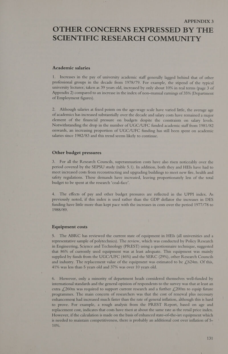 OTHER CONCERNS EXPRESSED BY THE SCIENTIFIC RESEARCH COMMUNITY Academic salaries 1. Increases in the pay of university academic staff generally lagged behind that of other professional groups in the decade from 1978/79. For example, the stipend of the typical university lecturer, taken as 39 years old, increased by only about 10% in real terms (page 3 of Appendix 2) compared to an increase in the index of non-manual earnings of 35% (Department of Employment figures). 2. Although salaries at fixed points on the age-wage scale have varied little, the average age of academics has increased substantially over the decade and salary costs have remained a major element of the financial pressure on budgets despite the constraints on salary levels. Notwithstanding the drop in the number of UGC/UFC funded academic staff from 1981/82 onwards, an increasing proportion of UGC/UFC funding has still been spent on academic salaries since 1982/83 and this trend seems likely to continue. Other budget pressures 3. For all the Research Councils, superannuation costs have also risen noticeably over the period covered by the SEPSU study (table 5.1). In addition, both they and HEIs have had to meet increased costs from reconstructing and upgrading buildings to meet new fire, health and safety regulations. These demands have increased, leaving proportionately less of the total budget to be spent at the research ‘coal-face’. 4. The effects of pay and other budget pressures are reflected in the UPPI index. As previously noted, if this index is used rather than the GDP deflator the increases in DES funding have little more than kept pace with the increases in costs over the period 1977/78 to 1988/89. Equipment costs 5. The ABRC has reviewed the current state of equipment in HEIs (all universities and a representative sample of polytechnics). The review, which was conducted by Policy Research in Engineering, Science and Technology (PREST) using a questionnaire technique, suggested that 86% of currently used equipment was at least adequate. This equipment was mainly supplied by funds from the UGC/UFC (46%) and the SERC (29%), other Research Councils and industry. The replacement value of the equipment was estimated to be £624m. Of this, 41% was less than 5 years old and 37% was over 10 years old. 6. However, only a minority of department heads considered themselves well-funded by international standards and the general opinion of respondents to the survey was that at least an extra £260m was required to support current research and a further £200m to equip future programmes. The main concern of researchers was that the cost of renewal plus necessary enhancement had increased much faster than the rate of general inflation, although this is hard to prove. For example, a rough analysis from the PREST Report, based on age and replacement cost, indicates that costs have risen at about the same rate as the retail price index. However, if the calculation is made on the basis of enhanced state-of-the-art equipment which is needed to maintain competitiveness, there is probably an additional cost over inflation of 5- 10%.