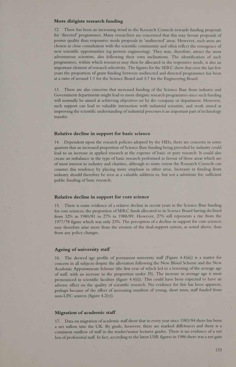 More dirigiste research funding 12. There has been an increasing trend in the Research Councils towards funding proposals for ‘directed’ programmes. Many researchers are concerned that this may favour proposals of poorer quality than responsive mode proposals in ‘undirected’ areas. However, such areas are chosen in close consultation with the scientific community and often reflect the emergence of new scientific opportunities (eg protein engineering). They may, therefore, attract the most adventurous scientists, also following their own inclinations. The identification of such programmes, within which resources may then be allocated in the responsive mode, is also an important element of research selectivity. The figures for the SERC show that over the last few years the proportion of grant funding between undirected and directed programmes has been at a ratio of around 1:1 for the Science Board and 3:7 for the Engineering Board. 13. There are also concerns that increased funding of the Science Base from industry and Government departments might lead to more dirigiste research programmes since such funding will normally be aimed at achieving objectives set by the company or department. However, such support can lead to valuable interaction with industrial scientists, and work aimed at improving the scientific understanding of industrial processes is an important part of technology transfer. Relative decline in support for basic science 14. Dependent upon the research policies adopted by the HEIs, there are concerns in some quarters that an increased proportion of Science Base funding being provided by industry could lead to an increase in applied research at the expense of basic or pure research. It could also create an imbalance in the type of basic research performed in favour of those areas which are of most interest to industry and charities, although to some extent the Research Councils can counter this tendency by placing more emphasis in other areas. Increases in funding from industry should therefore be seen as a valuable addition to, but not a substitute for, sufficient public funding of basic research. Relative decline in support for core science 15. There is some evidence of a relative decline in recent years in the Science Base funding for core sciences; the proportion of SERC funds allocated to its Science Board having declined from 32% in 1980/81 to 27% in 1988/89. However, 27% still represents a rise from the 1977/78 figure which was only 23%. The perception of a decline in support for core sciences may therefore arise more from the erosion of the dual-support system, as noted above, than from any policy changes. Ageing of university staff 16. The skewed age profile of permanent university staff (Figure 4.4(ili)) is a matter for concern in all subjects despite the alleviation following the New Blood Scheme and the New Academic Appointments Scheme (the first year of which led to a lowering of the average age of staff, with an increase in the proportion under 35). The increase in average age is most pronounced in scientific faculties (figure 4.4(1i)). This could have been expected to have an adverse effect on the quality of scientific research. No evidence for this has been apparent, perhaps because of the effect of increasing numbers of young, short term, staff funded from non-UFC sources (figure 4.2(v)). Migration of academic staff 17. Data on migration of academic staff show that in every year since 1983/84 there has been a net inflow into the UK. By grade, however, there are marked differences and there is a consistent outflow of staff in the reader/senior lecturer grades. There is no evidence of a net loss of professorial staff. In fact, according to the latest USR figures in 1986 there was a net gain